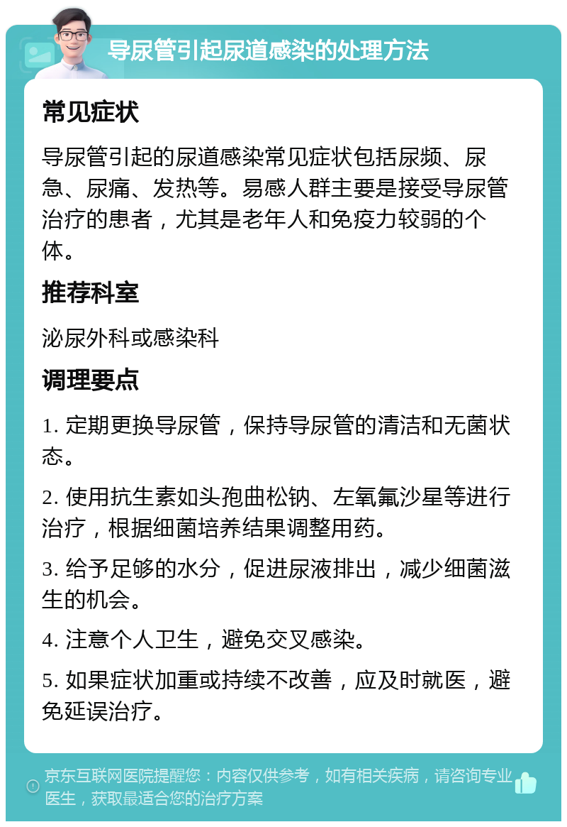 导尿管引起尿道感染的处理方法 常见症状 导尿管引起的尿道感染常见症状包括尿频、尿急、尿痛、发热等。易感人群主要是接受导尿管治疗的患者，尤其是老年人和免疫力较弱的个体。 推荐科室 泌尿外科或感染科 调理要点 1. 定期更换导尿管，保持导尿管的清洁和无菌状态。 2. 使用抗生素如头孢曲松钠、左氧氟沙星等进行治疗，根据细菌培养结果调整用药。 3. 给予足够的水分，促进尿液排出，减少细菌滋生的机会。 4. 注意个人卫生，避免交叉感染。 5. 如果症状加重或持续不改善，应及时就医，避免延误治疗。