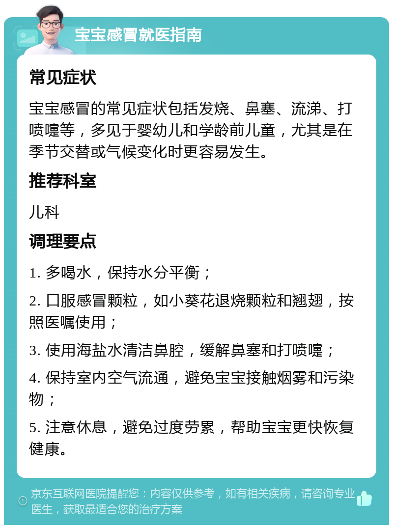 宝宝感冒就医指南 常见症状 宝宝感冒的常见症状包括发烧、鼻塞、流涕、打喷嚏等，多见于婴幼儿和学龄前儿童，尤其是在季节交替或气候变化时更容易发生。 推荐科室 儿科 调理要点 1. 多喝水，保持水分平衡； 2. 口服感冒颗粒，如小葵花退烧颗粒和翘翅，按照医嘱使用； 3. 使用海盐水清洁鼻腔，缓解鼻塞和打喷嚏； 4. 保持室内空气流通，避免宝宝接触烟雾和污染物； 5. 注意休息，避免过度劳累，帮助宝宝更快恢复健康。