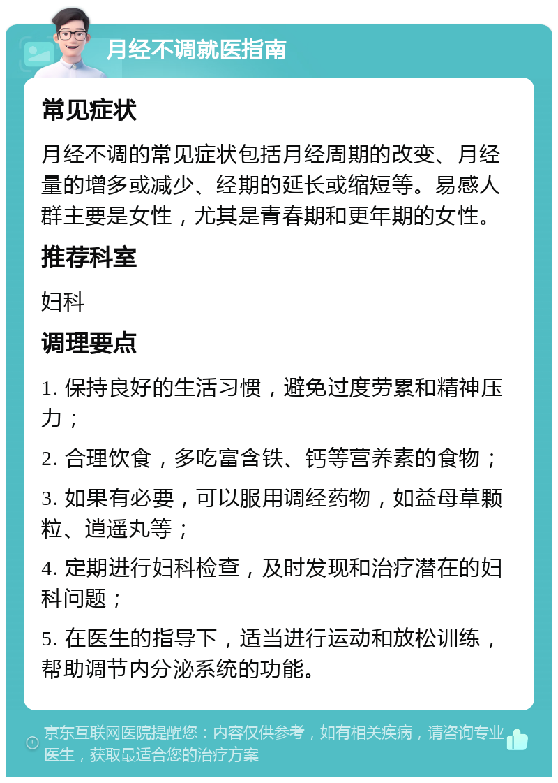 月经不调就医指南 常见症状 月经不调的常见症状包括月经周期的改变、月经量的增多或减少、经期的延长或缩短等。易感人群主要是女性，尤其是青春期和更年期的女性。 推荐科室 妇科 调理要点 1. 保持良好的生活习惯，避免过度劳累和精神压力； 2. 合理饮食，多吃富含铁、钙等营养素的食物； 3. 如果有必要，可以服用调经药物，如益母草颗粒、逍遥丸等； 4. 定期进行妇科检查，及时发现和治疗潜在的妇科问题； 5. 在医生的指导下，适当进行运动和放松训练，帮助调节内分泌系统的功能。