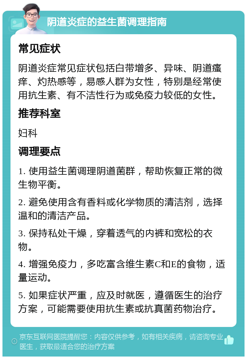 阴道炎症的益生菌调理指南 常见症状 阴道炎症常见症状包括白带增多、异味、阴道瘙痒、灼热感等，易感人群为女性，特别是经常使用抗生素、有不洁性行为或免疫力较低的女性。 推荐科室 妇科 调理要点 1. 使用益生菌调理阴道菌群，帮助恢复正常的微生物平衡。 2. 避免使用含有香料或化学物质的清洁剂，选择温和的清洁产品。 3. 保持私处干燥，穿着透气的内裤和宽松的衣物。 4. 增强免疫力，多吃富含维生素C和E的食物，适量运动。 5. 如果症状严重，应及时就医，遵循医生的治疗方案，可能需要使用抗生素或抗真菌药物治疗。