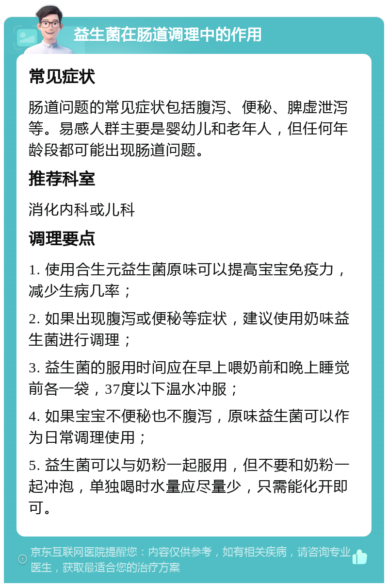 益生菌在肠道调理中的作用 常见症状 肠道问题的常见症状包括腹泻、便秘、脾虚泄泻等。易感人群主要是婴幼儿和老年人，但任何年龄段都可能出现肠道问题。 推荐科室 消化内科或儿科 调理要点 1. 使用合生元益生菌原味可以提高宝宝免疫力，减少生病几率； 2. 如果出现腹泻或便秘等症状，建议使用奶味益生菌进行调理； 3. 益生菌的服用时间应在早上喂奶前和晚上睡觉前各一袋，37度以下温水冲服； 4. 如果宝宝不便秘也不腹泻，原味益生菌可以作为日常调理使用； 5. 益生菌可以与奶粉一起服用，但不要和奶粉一起冲泡，单独喝时水量应尽量少，只需能化开即可。