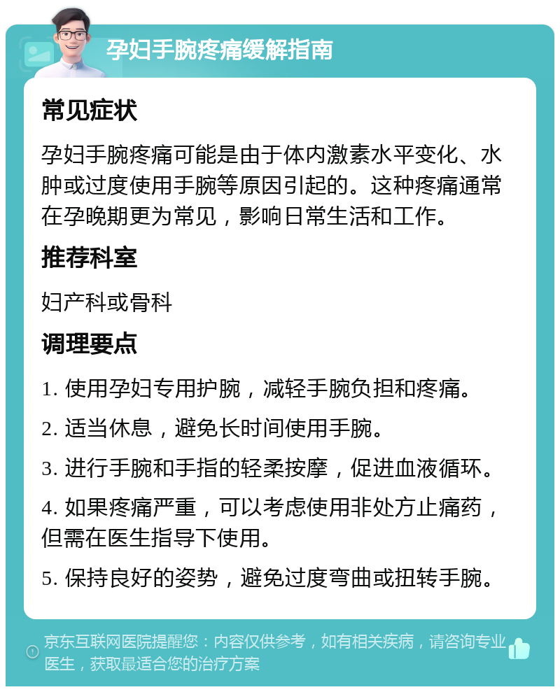 孕妇手腕疼痛缓解指南 常见症状 孕妇手腕疼痛可能是由于体内激素水平变化、水肿或过度使用手腕等原因引起的。这种疼痛通常在孕晚期更为常见，影响日常生活和工作。 推荐科室 妇产科或骨科 调理要点 1. 使用孕妇专用护腕，减轻手腕负担和疼痛。 2. 适当休息，避免长时间使用手腕。 3. 进行手腕和手指的轻柔按摩，促进血液循环。 4. 如果疼痛严重，可以考虑使用非处方止痛药，但需在医生指导下使用。 5. 保持良好的姿势，避免过度弯曲或扭转手腕。