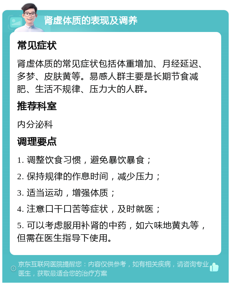 肾虚体质的表现及调养 常见症状 肾虚体质的常见症状包括体重增加、月经延迟、多梦、皮肤黄等。易感人群主要是长期节食减肥、生活不规律、压力大的人群。 推荐科室 内分泌科 调理要点 1. 调整饮食习惯，避免暴饮暴食； 2. 保持规律的作息时间，减少压力； 3. 适当运动，增强体质； 4. 注意口干口苦等症状，及时就医； 5. 可以考虑服用补肾的中药，如六味地黄丸等，但需在医生指导下使用。