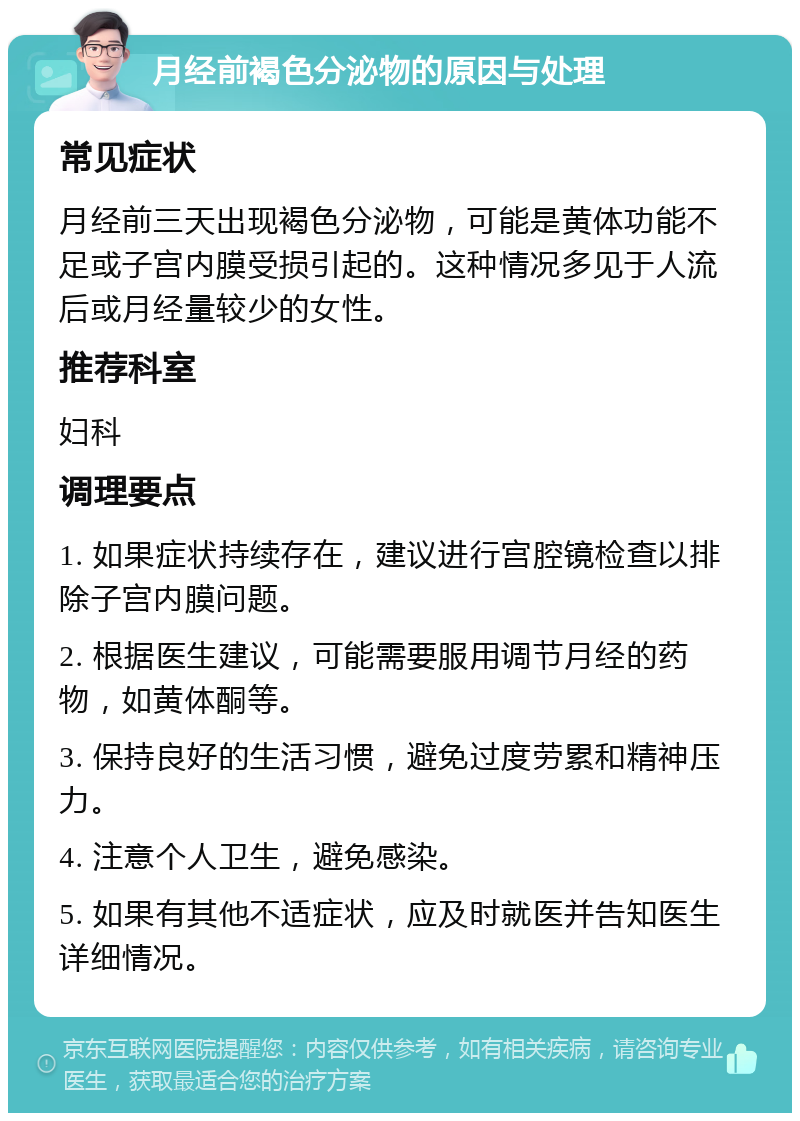 月经前褐色分泌物的原因与处理 常见症状 月经前三天出现褐色分泌物，可能是黄体功能不足或子宫内膜受损引起的。这种情况多见于人流后或月经量较少的女性。 推荐科室 妇科 调理要点 1. 如果症状持续存在，建议进行宫腔镜检查以排除子宫内膜问题。 2. 根据医生建议，可能需要服用调节月经的药物，如黄体酮等。 3. 保持良好的生活习惯，避免过度劳累和精神压力。 4. 注意个人卫生，避免感染。 5. 如果有其他不适症状，应及时就医并告知医生详细情况。