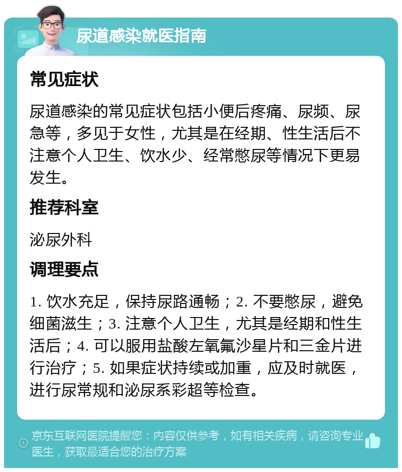 尿道感染就医指南 常见症状 尿道感染的常见症状包括小便后疼痛、尿频、尿急等，多见于女性，尤其是在经期、性生活后不注意个人卫生、饮水少、经常憋尿等情况下更易发生。 推荐科室 泌尿外科 调理要点 1. 饮水充足，保持尿路通畅；2. 不要憋尿，避免细菌滋生；3. 注意个人卫生，尤其是经期和性生活后；4. 可以服用盐酸左氧氟沙星片和三金片进行治疗；5. 如果症状持续或加重，应及时就医，进行尿常规和泌尿系彩超等检查。