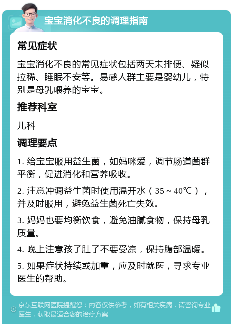 宝宝消化不良的调理指南 常见症状 宝宝消化不良的常见症状包括两天未排便、疑似拉稀、睡眠不安等。易感人群主要是婴幼儿，特别是母乳喂养的宝宝。 推荐科室 儿科 调理要点 1. 给宝宝服用益生菌，如妈咪爱，调节肠道菌群平衡，促进消化和营养吸收。 2. 注意冲调益生菌时使用温开水（35～40℃），并及时服用，避免益生菌死亡失效。 3. 妈妈也要均衡饮食，避免油腻食物，保持母乳质量。 4. 晚上注意孩子肚子不要受凉，保持腹部温暖。 5. 如果症状持续或加重，应及时就医，寻求专业医生的帮助。