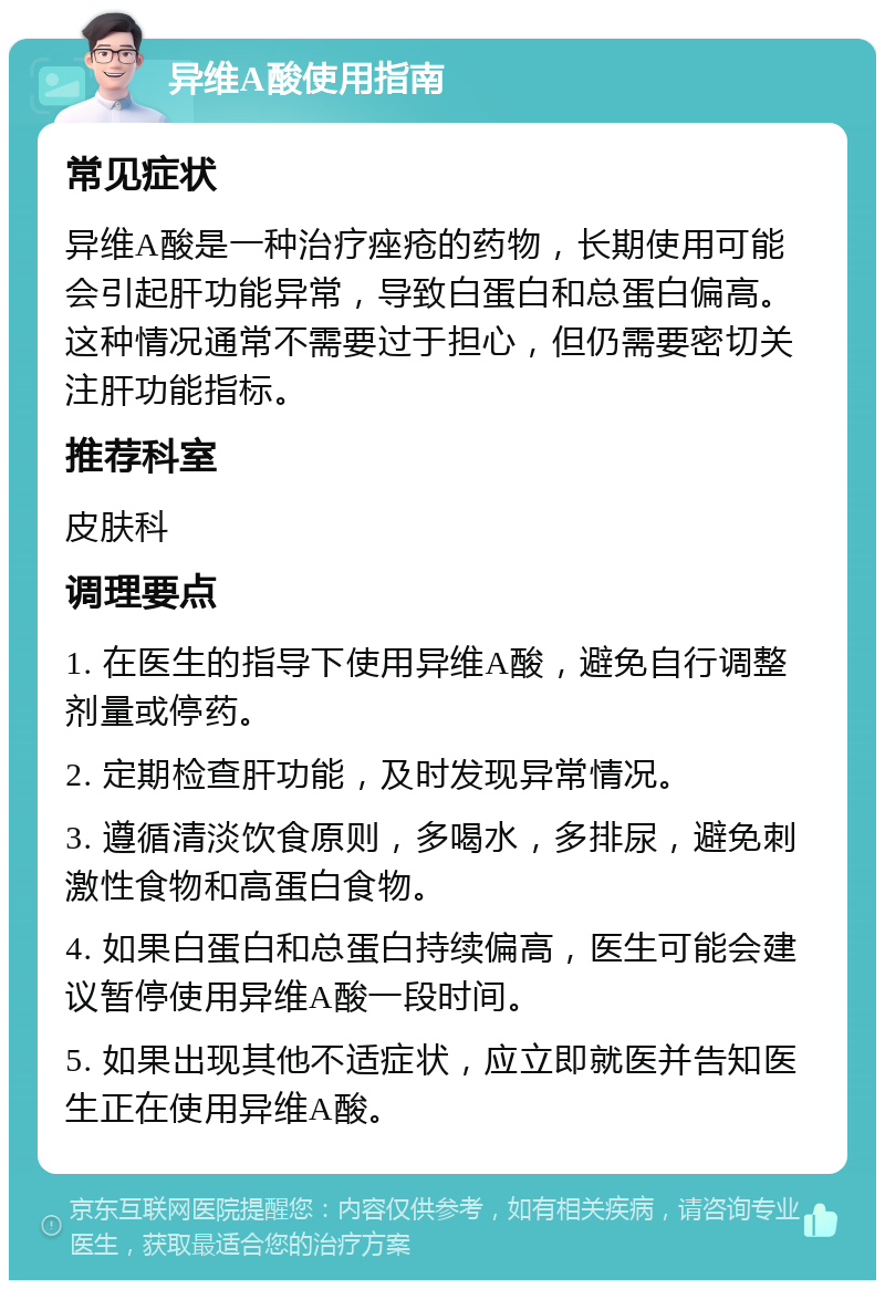 异维A酸使用指南 常见症状 异维A酸是一种治疗痤疮的药物，长期使用可能会引起肝功能异常，导致白蛋白和总蛋白偏高。这种情况通常不需要过于担心，但仍需要密切关注肝功能指标。 推荐科室 皮肤科 调理要点 1. 在医生的指导下使用异维A酸，避免自行调整剂量或停药。 2. 定期检查肝功能，及时发现异常情况。 3. 遵循清淡饮食原则，多喝水，多排尿，避免刺激性食物和高蛋白食物。 4. 如果白蛋白和总蛋白持续偏高，医生可能会建议暂停使用异维A酸一段时间。 5. 如果出现其他不适症状，应立即就医并告知医生正在使用异维A酸。