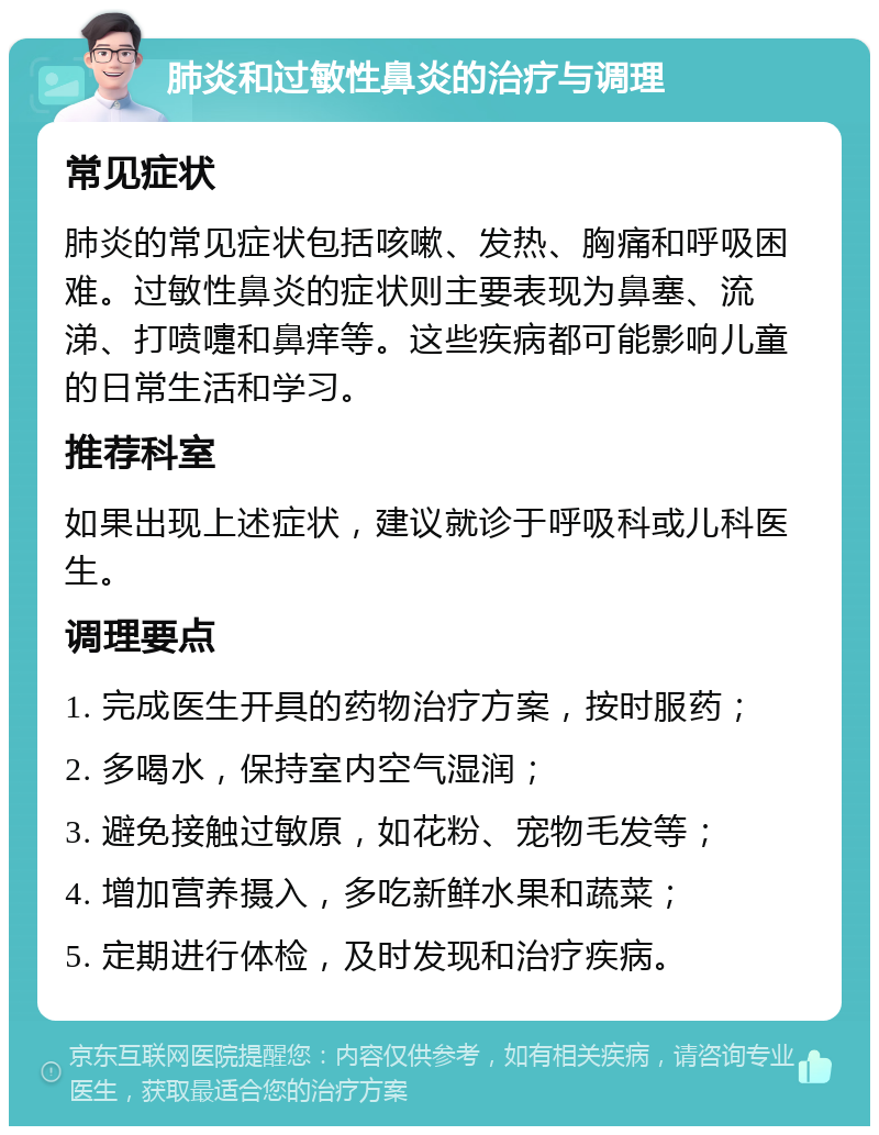 肺炎和过敏性鼻炎的治疗与调理 常见症状 肺炎的常见症状包括咳嗽、发热、胸痛和呼吸困难。过敏性鼻炎的症状则主要表现为鼻塞、流涕、打喷嚏和鼻痒等。这些疾病都可能影响儿童的日常生活和学习。 推荐科室 如果出现上述症状，建议就诊于呼吸科或儿科医生。 调理要点 1. 完成医生开具的药物治疗方案，按时服药； 2. 多喝水，保持室内空气湿润； 3. 避免接触过敏原，如花粉、宠物毛发等； 4. 增加营养摄入，多吃新鲜水果和蔬菜； 5. 定期进行体检，及时发现和治疗疾病。