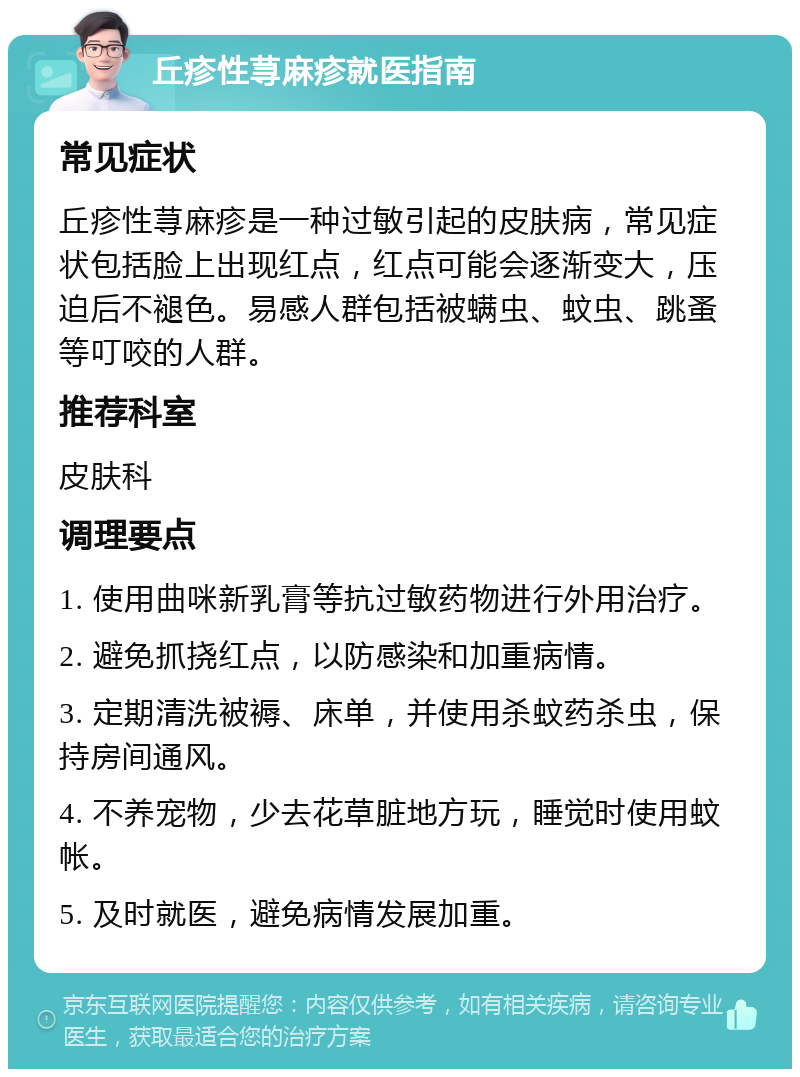 丘疹性荨麻疹就医指南 常见症状 丘疹性荨麻疹是一种过敏引起的皮肤病，常见症状包括脸上出现红点，红点可能会逐渐变大，压迫后不褪色。易感人群包括被螨虫、蚊虫、跳蚤等叮咬的人群。 推荐科室 皮肤科 调理要点 1. 使用曲咪新乳膏等抗过敏药物进行外用治疗。 2. 避免抓挠红点，以防感染和加重病情。 3. 定期清洗被褥、床单，并使用杀蚊药杀虫，保持房间通风。 4. 不养宠物，少去花草脏地方玩，睡觉时使用蚊帐。 5. 及时就医，避免病情发展加重。