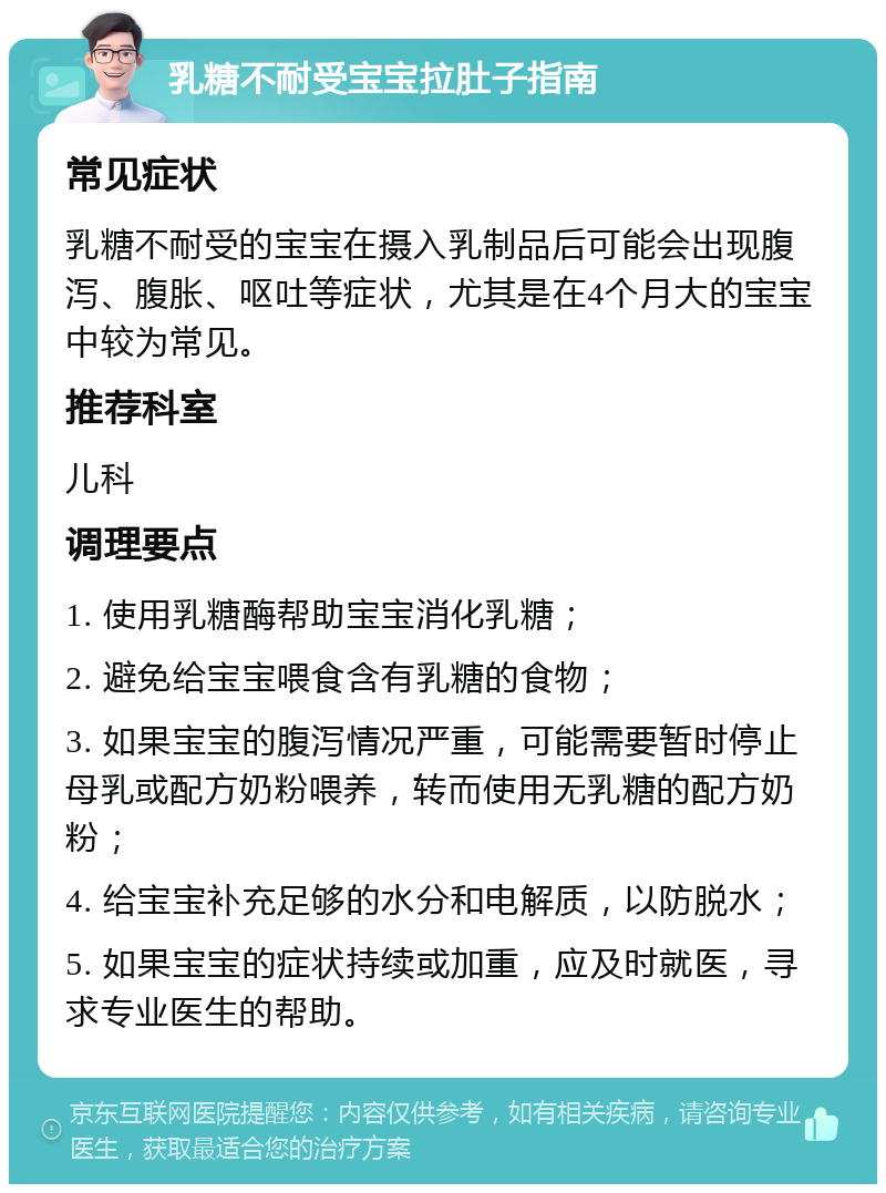 乳糖不耐受宝宝拉肚子指南 常见症状 乳糖不耐受的宝宝在摄入乳制品后可能会出现腹泻、腹胀、呕吐等症状，尤其是在4个月大的宝宝中较为常见。 推荐科室 儿科 调理要点 1. 使用乳糖酶帮助宝宝消化乳糖； 2. 避免给宝宝喂食含有乳糖的食物； 3. 如果宝宝的腹泻情况严重，可能需要暂时停止母乳或配方奶粉喂养，转而使用无乳糖的配方奶粉； 4. 给宝宝补充足够的水分和电解质，以防脱水； 5. 如果宝宝的症状持续或加重，应及时就医，寻求专业医生的帮助。