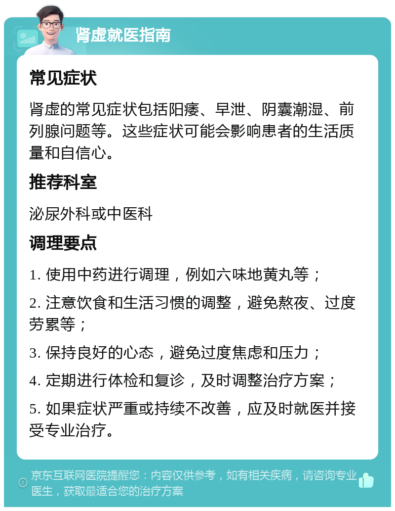 肾虚就医指南 常见症状 肾虚的常见症状包括阳痿、早泄、阴囊潮湿、前列腺问题等。这些症状可能会影响患者的生活质量和自信心。 推荐科室 泌尿外科或中医科 调理要点 1. 使用中药进行调理，例如六味地黄丸等； 2. 注意饮食和生活习惯的调整，避免熬夜、过度劳累等； 3. 保持良好的心态，避免过度焦虑和压力； 4. 定期进行体检和复诊，及时调整治疗方案； 5. 如果症状严重或持续不改善，应及时就医并接受专业治疗。