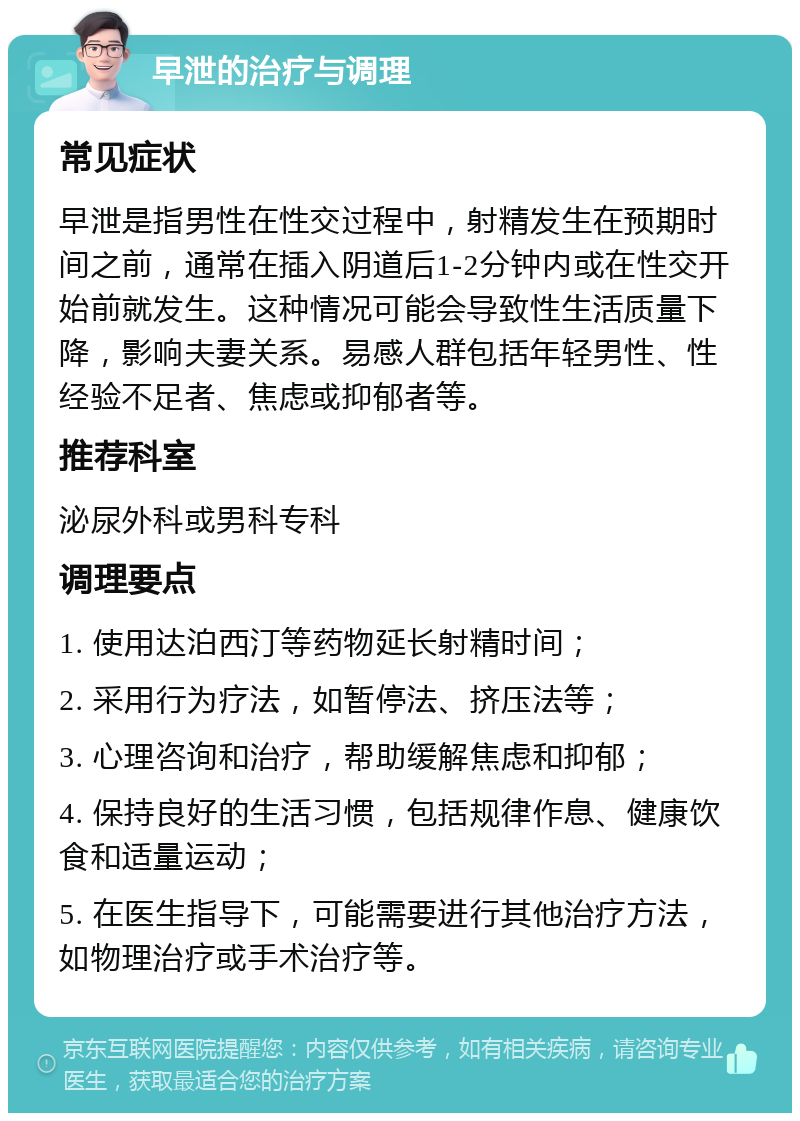 早泄的治疗与调理 常见症状 早泄是指男性在性交过程中，射精发生在预期时间之前，通常在插入阴道后1-2分钟内或在性交开始前就发生。这种情况可能会导致性生活质量下降，影响夫妻关系。易感人群包括年轻男性、性经验不足者、焦虑或抑郁者等。 推荐科室 泌尿外科或男科专科 调理要点 1. 使用达泊西汀等药物延长射精时间； 2. 采用行为疗法，如暂停法、挤压法等； 3. 心理咨询和治疗，帮助缓解焦虑和抑郁； 4. 保持良好的生活习惯，包括规律作息、健康饮食和适量运动； 5. 在医生指导下，可能需要进行其他治疗方法，如物理治疗或手术治疗等。