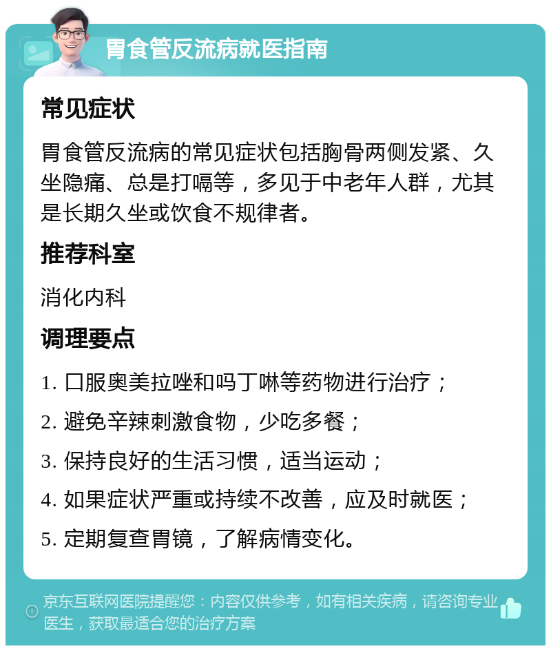 胃食管反流病就医指南 常见症状 胃食管反流病的常见症状包括胸骨两侧发紧、久坐隐痛、总是打嗝等，多见于中老年人群，尤其是长期久坐或饮食不规律者。 推荐科室 消化内科 调理要点 1. 口服奥美拉唑和吗丁啉等药物进行治疗； 2. 避免辛辣刺激食物，少吃多餐； 3. 保持良好的生活习惯，适当运动； 4. 如果症状严重或持续不改善，应及时就医； 5. 定期复查胃镜，了解病情变化。