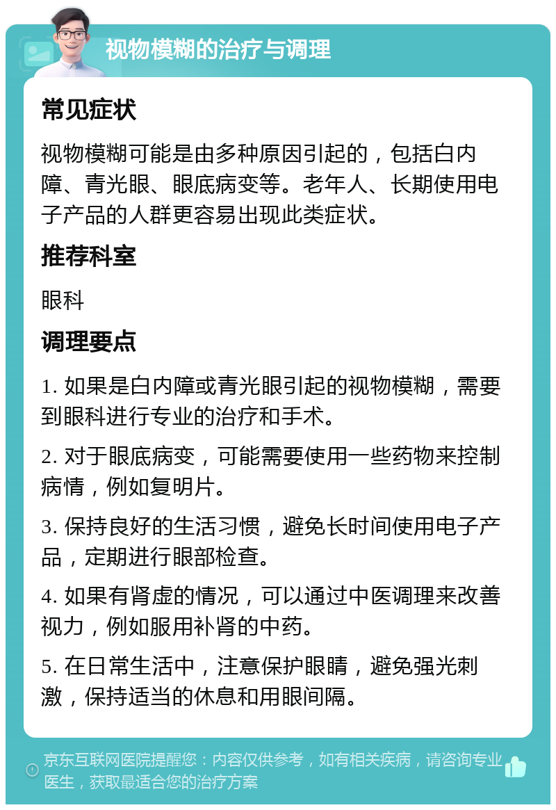 视物模糊的治疗与调理 常见症状 视物模糊可能是由多种原因引起的，包括白内障、青光眼、眼底病变等。老年人、长期使用电子产品的人群更容易出现此类症状。 推荐科室 眼科 调理要点 1. 如果是白内障或青光眼引起的视物模糊，需要到眼科进行专业的治疗和手术。 2. 对于眼底病变，可能需要使用一些药物来控制病情，例如复明片。 3. 保持良好的生活习惯，避免长时间使用电子产品，定期进行眼部检查。 4. 如果有肾虚的情况，可以通过中医调理来改善视力，例如服用补肾的中药。 5. 在日常生活中，注意保护眼睛，避免强光刺激，保持适当的休息和用眼间隔。