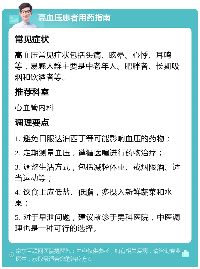 高血压患者用药指南 常见症状 高血压常见症状包括头痛、眩晕、心悸、耳鸣等，易感人群主要是中老年人、肥胖者、长期吸烟和饮酒者等。 推荐科室 心血管内科 调理要点 1. 避免口服达泊西丁等可能影响血压的药物； 2. 定期测量血压，遵循医嘱进行药物治疗； 3. 调整生活方式，包括减轻体重、戒烟限酒、适当运动等； 4. 饮食上应低盐、低脂，多摄入新鲜蔬菜和水果； 5. 对于早泄问题，建议就诊于男科医院，中医调理也是一种可行的选择。