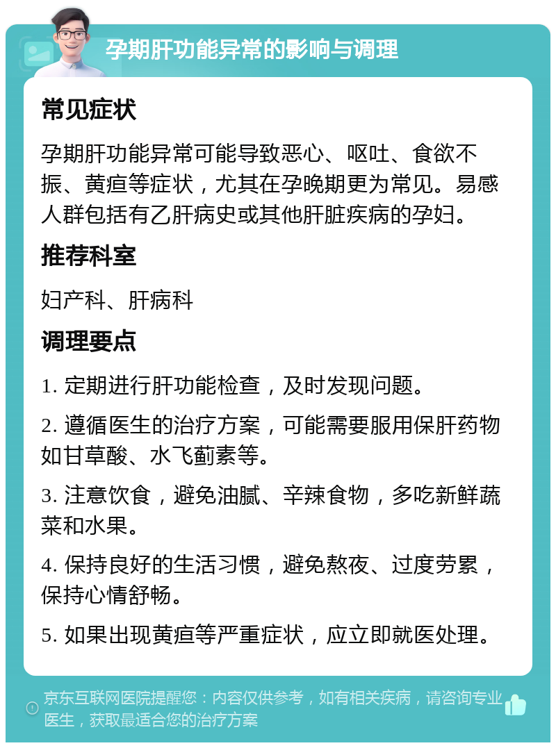 孕期肝功能异常的影响与调理 常见症状 孕期肝功能异常可能导致恶心、呕吐、食欲不振、黄疸等症状，尤其在孕晚期更为常见。易感人群包括有乙肝病史或其他肝脏疾病的孕妇。 推荐科室 妇产科、肝病科 调理要点 1. 定期进行肝功能检查，及时发现问题。 2. 遵循医生的治疗方案，可能需要服用保肝药物如甘草酸、水飞蓟素等。 3. 注意饮食，避免油腻、辛辣食物，多吃新鲜蔬菜和水果。 4. 保持良好的生活习惯，避免熬夜、过度劳累，保持心情舒畅。 5. 如果出现黄疸等严重症状，应立即就医处理。