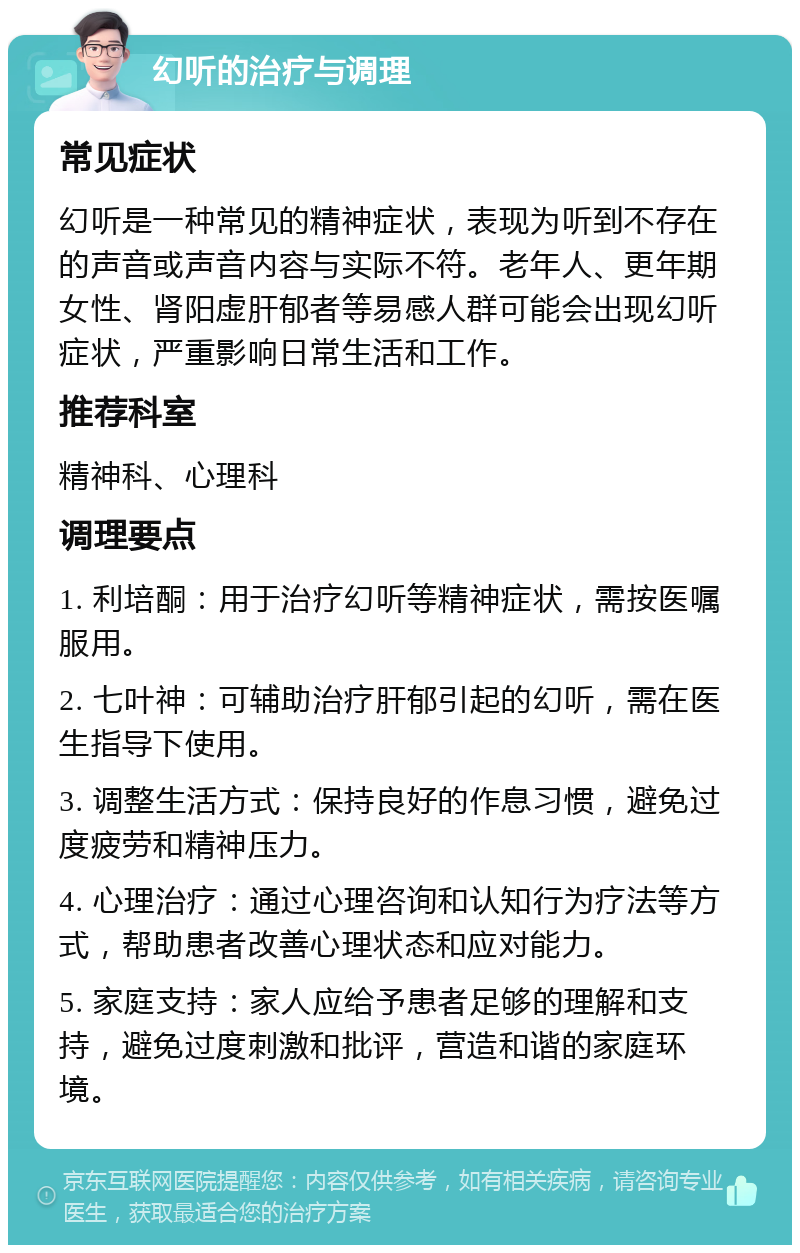 幻听的治疗与调理 常见症状 幻听是一种常见的精神症状，表现为听到不存在的声音或声音内容与实际不符。老年人、更年期女性、肾阳虚肝郁者等易感人群可能会出现幻听症状，严重影响日常生活和工作。 推荐科室 精神科、心理科 调理要点 1. 利培酮：用于治疗幻听等精神症状，需按医嘱服用。 2. 七叶神：可辅助治疗肝郁引起的幻听，需在医生指导下使用。 3. 调整生活方式：保持良好的作息习惯，避免过度疲劳和精神压力。 4. 心理治疗：通过心理咨询和认知行为疗法等方式，帮助患者改善心理状态和应对能力。 5. 家庭支持：家人应给予患者足够的理解和支持，避免过度刺激和批评，营造和谐的家庭环境。