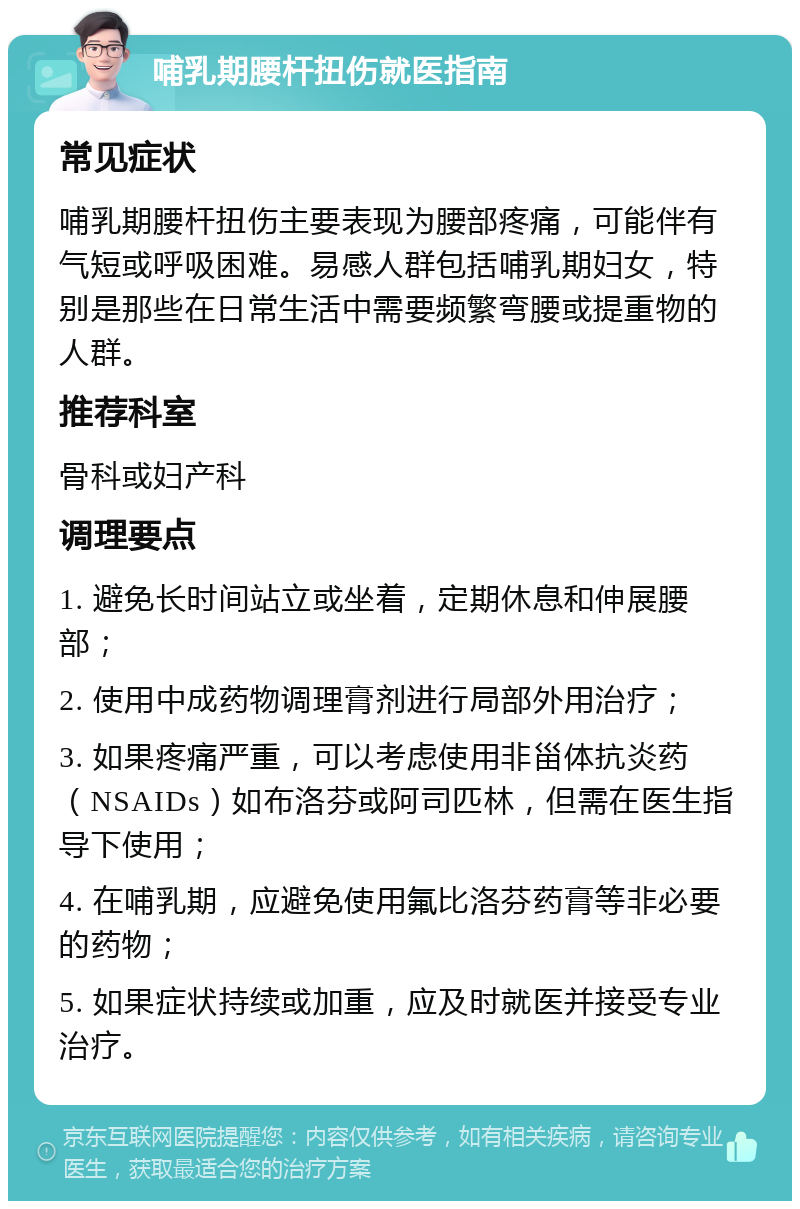 哺乳期腰杆扭伤就医指南 常见症状 哺乳期腰杆扭伤主要表现为腰部疼痛，可能伴有气短或呼吸困难。易感人群包括哺乳期妇女，特别是那些在日常生活中需要频繁弯腰或提重物的人群。 推荐科室 骨科或妇产科 调理要点 1. 避免长时间站立或坐着，定期休息和伸展腰部； 2. 使用中成药物调理膏剂进行局部外用治疗； 3. 如果疼痛严重，可以考虑使用非甾体抗炎药（NSAIDs）如布洛芬或阿司匹林，但需在医生指导下使用； 4. 在哺乳期，应避免使用氟比洛芬药膏等非必要的药物； 5. 如果症状持续或加重，应及时就医并接受专业治疗。