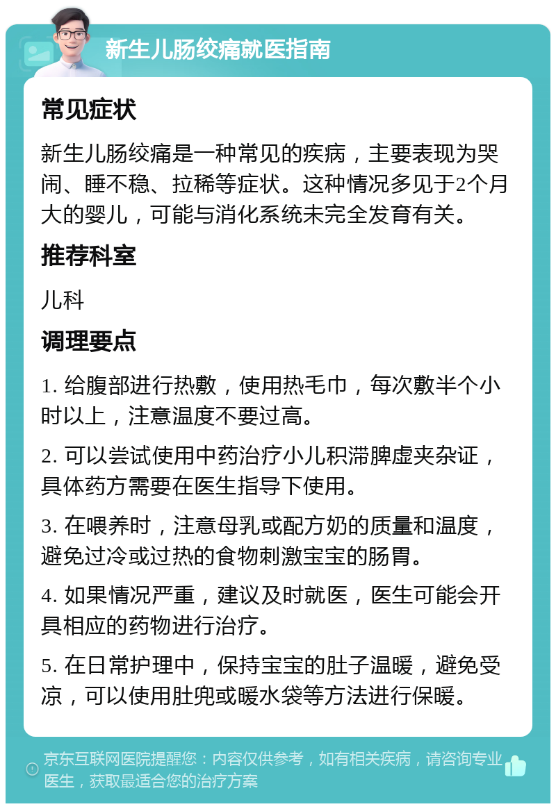 新生儿肠绞痛就医指南 常见症状 新生儿肠绞痛是一种常见的疾病，主要表现为哭闹、睡不稳、拉稀等症状。这种情况多见于2个月大的婴儿，可能与消化系统未完全发育有关。 推荐科室 儿科 调理要点 1. 给腹部进行热敷，使用热毛巾，每次敷半个小时以上，注意温度不要过高。 2. 可以尝试使用中药治疗小儿积滞脾虚夹杂证，具体药方需要在医生指导下使用。 3. 在喂养时，注意母乳或配方奶的质量和温度，避免过冷或过热的食物刺激宝宝的肠胃。 4. 如果情况严重，建议及时就医，医生可能会开具相应的药物进行治疗。 5. 在日常护理中，保持宝宝的肚子温暖，避免受凉，可以使用肚兜或暖水袋等方法进行保暖。