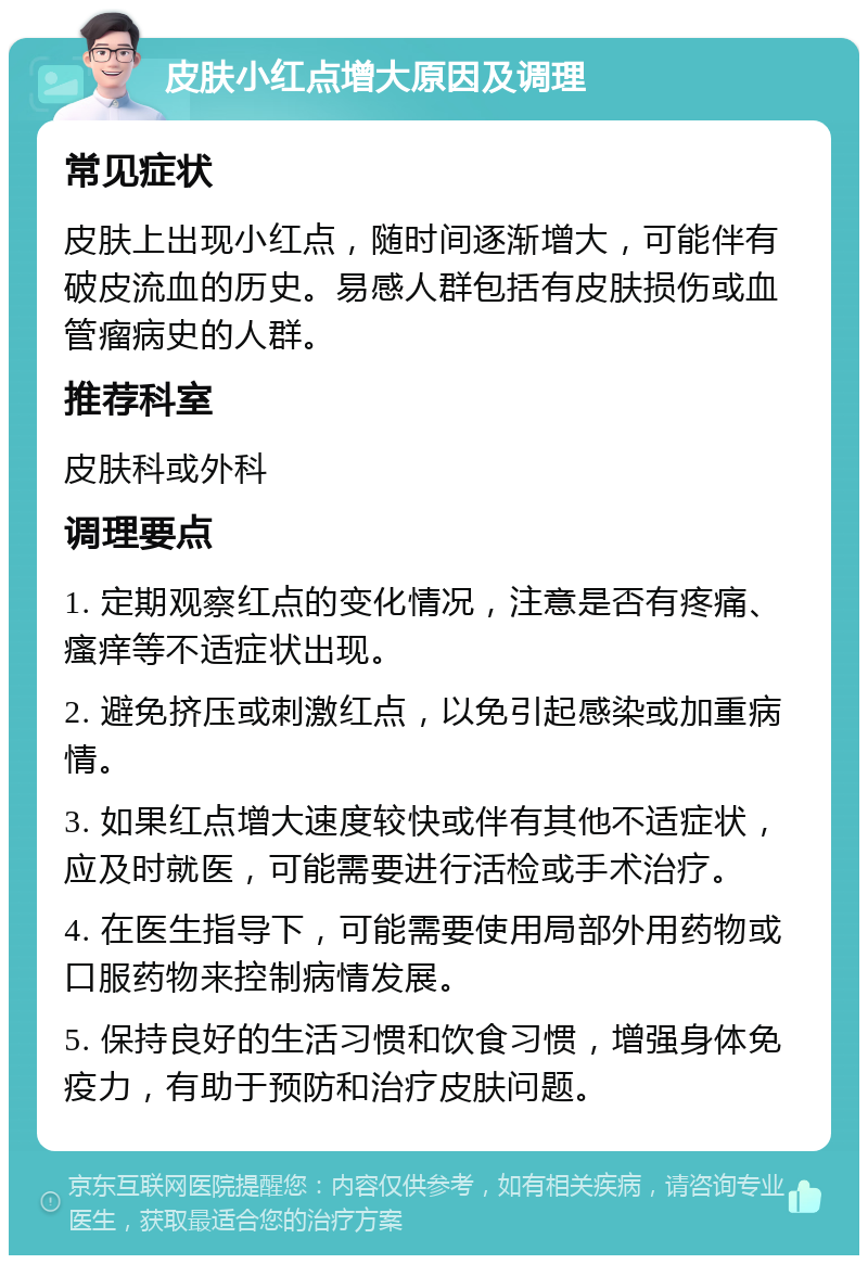 皮肤小红点增大原因及调理 常见症状 皮肤上出现小红点，随时间逐渐增大，可能伴有破皮流血的历史。易感人群包括有皮肤损伤或血管瘤病史的人群。 推荐科室 皮肤科或外科 调理要点 1. 定期观察红点的变化情况，注意是否有疼痛、瘙痒等不适症状出现。 2. 避免挤压或刺激红点，以免引起感染或加重病情。 3. 如果红点增大速度较快或伴有其他不适症状，应及时就医，可能需要进行活检或手术治疗。 4. 在医生指导下，可能需要使用局部外用药物或口服药物来控制病情发展。 5. 保持良好的生活习惯和饮食习惯，增强身体免疫力，有助于预防和治疗皮肤问题。