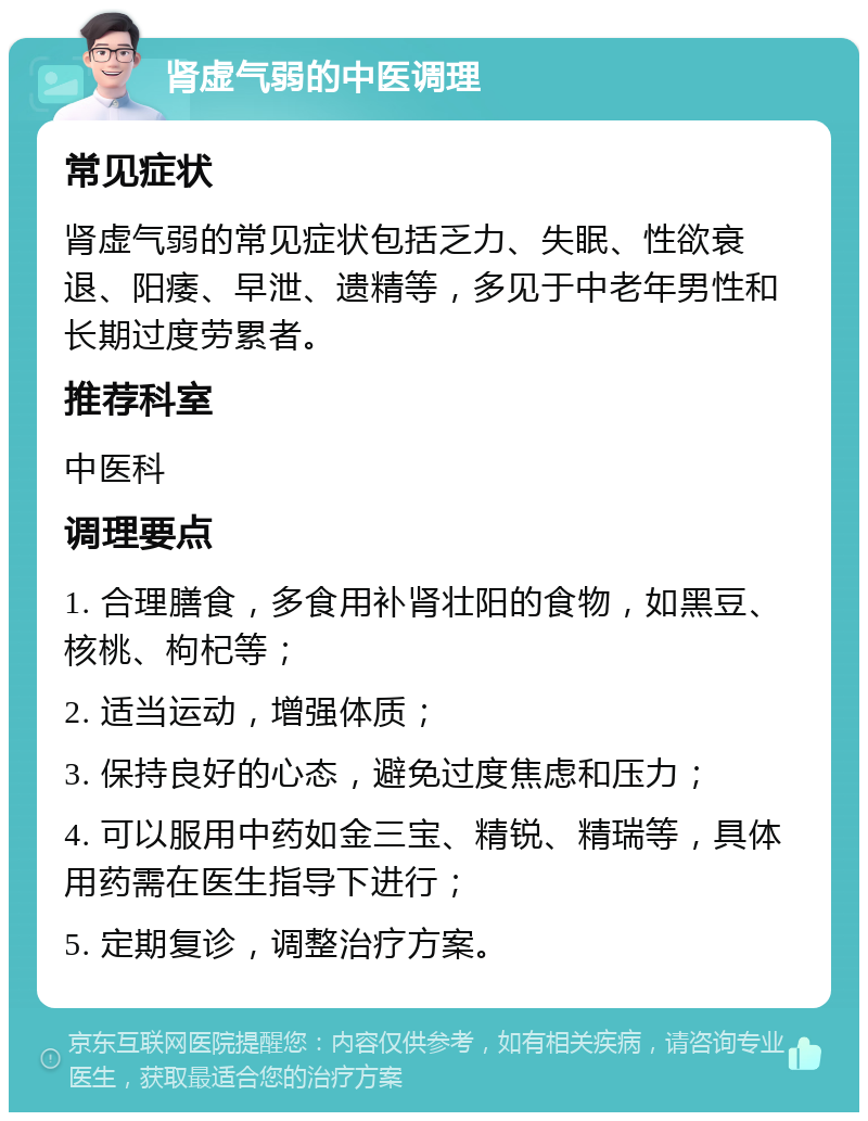 肾虚气弱的中医调理 常见症状 肾虚气弱的常见症状包括乏力、失眠、性欲衰退、阳痿、早泄、遗精等，多见于中老年男性和长期过度劳累者。 推荐科室 中医科 调理要点 1. 合理膳食，多食用补肾壮阳的食物，如黑豆、核桃、枸杞等； 2. 适当运动，增强体质； 3. 保持良好的心态，避免过度焦虑和压力； 4. 可以服用中药如金三宝、精锐、精瑞等，具体用药需在医生指导下进行； 5. 定期复诊，调整治疗方案。