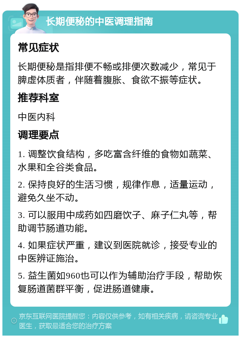 长期便秘的中医调理指南 常见症状 长期便秘是指排便不畅或排便次数减少，常见于脾虚体质者，伴随着腹胀、食欲不振等症状。 推荐科室 中医内科 调理要点 1. 调整饮食结构，多吃富含纤维的食物如蔬菜、水果和全谷类食品。 2. 保持良好的生活习惯，规律作息，适量运动，避免久坐不动。 3. 可以服用中成药如四磨饮子、麻子仁丸等，帮助调节肠道功能。 4. 如果症状严重，建议到医院就诊，接受专业的中医辨证施治。 5. 益生菌如960也可以作为辅助治疗手段，帮助恢复肠道菌群平衡，促进肠道健康。