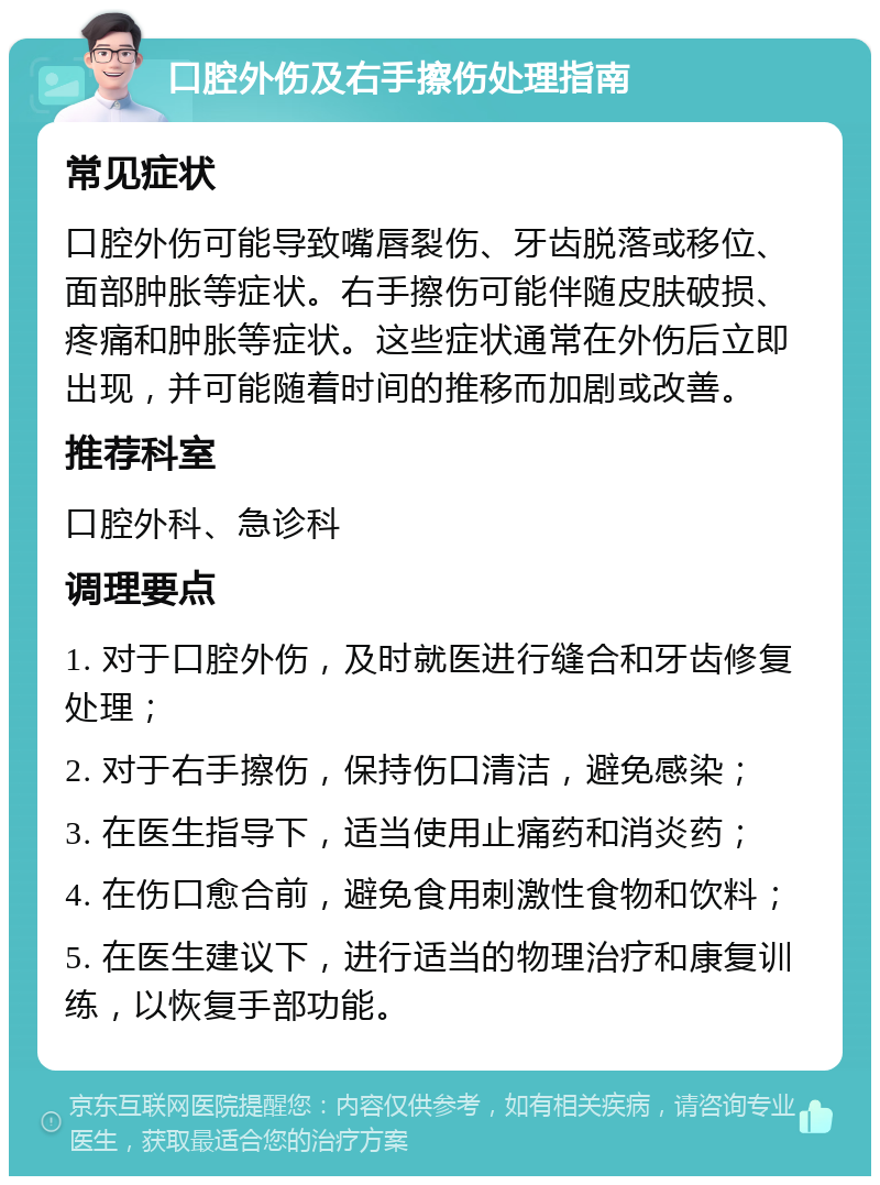 口腔外伤及右手擦伤处理指南 常见症状 口腔外伤可能导致嘴唇裂伤、牙齿脱落或移位、面部肿胀等症状。右手擦伤可能伴随皮肤破损、疼痛和肿胀等症状。这些症状通常在外伤后立即出现，并可能随着时间的推移而加剧或改善。 推荐科室 口腔外科、急诊科 调理要点 1. 对于口腔外伤，及时就医进行缝合和牙齿修复处理； 2. 对于右手擦伤，保持伤口清洁，避免感染； 3. 在医生指导下，适当使用止痛药和消炎药； 4. 在伤口愈合前，避免食用刺激性食物和饮料； 5. 在医生建议下，进行适当的物理治疗和康复训练，以恢复手部功能。