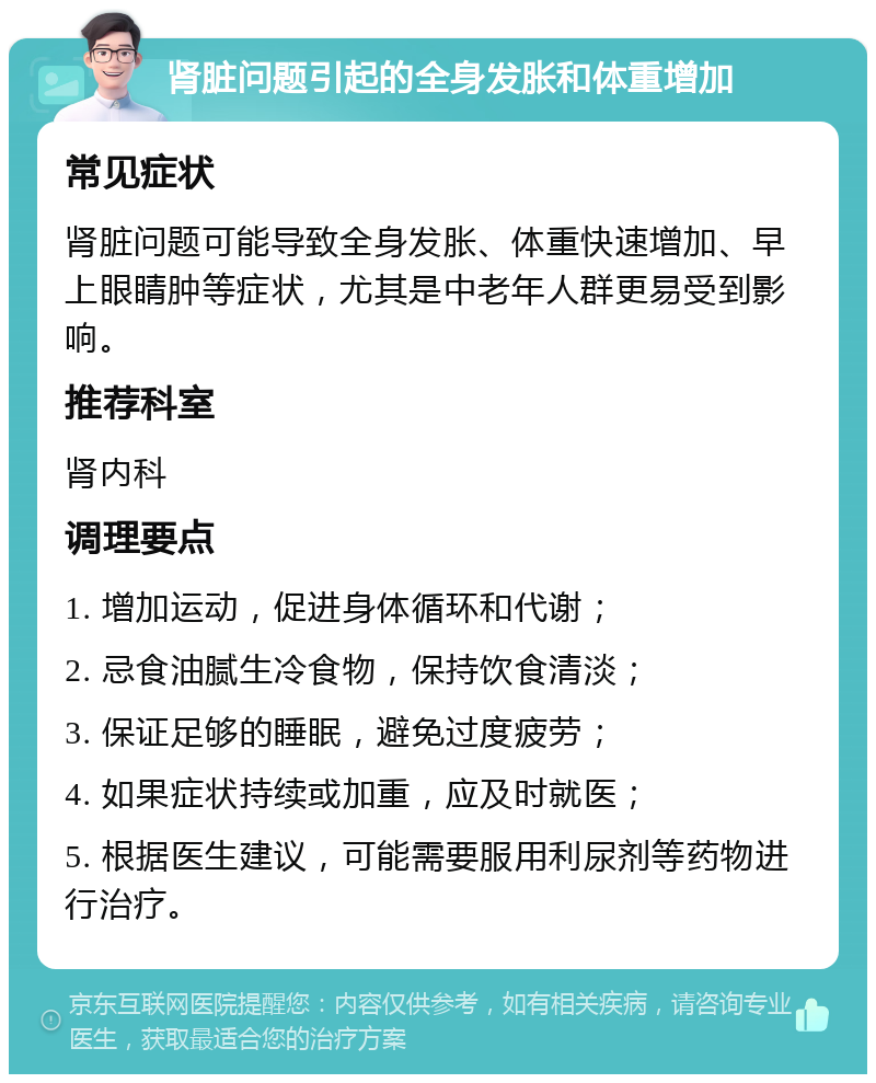 肾脏问题引起的全身发胀和体重增加 常见症状 肾脏问题可能导致全身发胀、体重快速增加、早上眼睛肿等症状，尤其是中老年人群更易受到影响。 推荐科室 肾内科 调理要点 1. 增加运动，促进身体循环和代谢； 2. 忌食油腻生冷食物，保持饮食清淡； 3. 保证足够的睡眠，避免过度疲劳； 4. 如果症状持续或加重，应及时就医； 5. 根据医生建议，可能需要服用利尿剂等药物进行治疗。