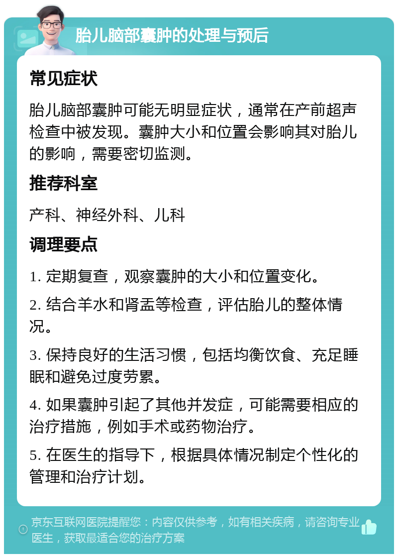 胎儿脑部囊肿的处理与预后 常见症状 胎儿脑部囊肿可能无明显症状，通常在产前超声检查中被发现。囊肿大小和位置会影响其对胎儿的影响，需要密切监测。 推荐科室 产科、神经外科、儿科 调理要点 1. 定期复查，观察囊肿的大小和位置变化。 2. 结合羊水和肾盂等检查，评估胎儿的整体情况。 3. 保持良好的生活习惯，包括均衡饮食、充足睡眠和避免过度劳累。 4. 如果囊肿引起了其他并发症，可能需要相应的治疗措施，例如手术或药物治疗。 5. 在医生的指导下，根据具体情况制定个性化的管理和治疗计划。