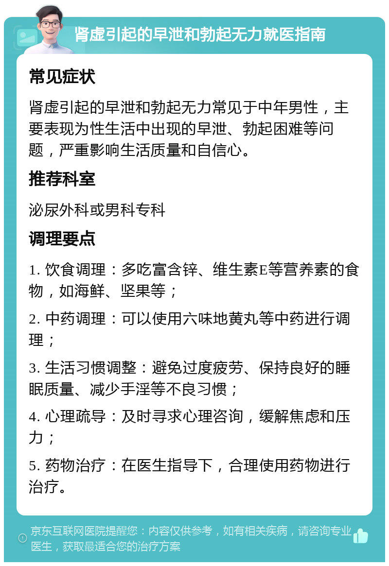 肾虚引起的早泄和勃起无力就医指南 常见症状 肾虚引起的早泄和勃起无力常见于中年男性，主要表现为性生活中出现的早泄、勃起困难等问题，严重影响生活质量和自信心。 推荐科室 泌尿外科或男科专科 调理要点 1. 饮食调理：多吃富含锌、维生素E等营养素的食物，如海鲜、坚果等； 2. 中药调理：可以使用六味地黄丸等中药进行调理； 3. 生活习惯调整：避免过度疲劳、保持良好的睡眠质量、减少手淫等不良习惯； 4. 心理疏导：及时寻求心理咨询，缓解焦虑和压力； 5. 药物治疗：在医生指导下，合理使用药物进行治疗。