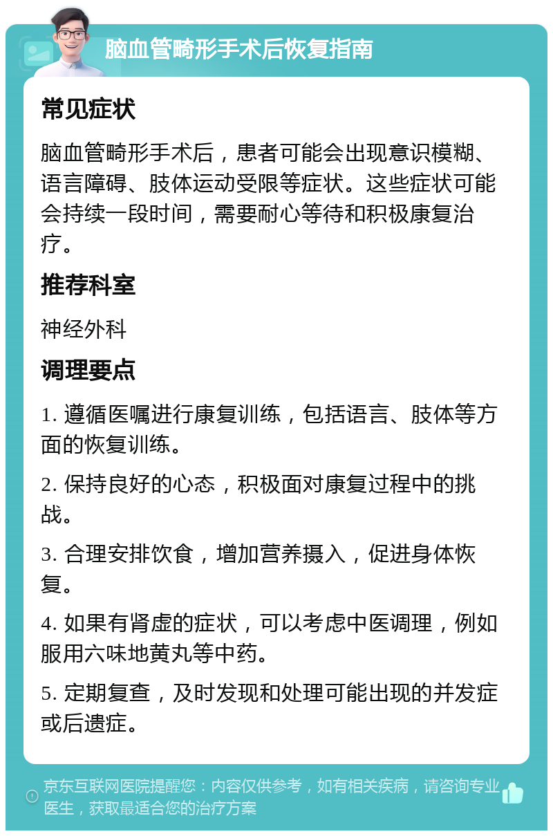 脑血管畸形手术后恢复指南 常见症状 脑血管畸形手术后，患者可能会出现意识模糊、语言障碍、肢体运动受限等症状。这些症状可能会持续一段时间，需要耐心等待和积极康复治疗。 推荐科室 神经外科 调理要点 1. 遵循医嘱进行康复训练，包括语言、肢体等方面的恢复训练。 2. 保持良好的心态，积极面对康复过程中的挑战。 3. 合理安排饮食，增加营养摄入，促进身体恢复。 4. 如果有肾虚的症状，可以考虑中医调理，例如服用六味地黄丸等中药。 5. 定期复查，及时发现和处理可能出现的并发症或后遗症。