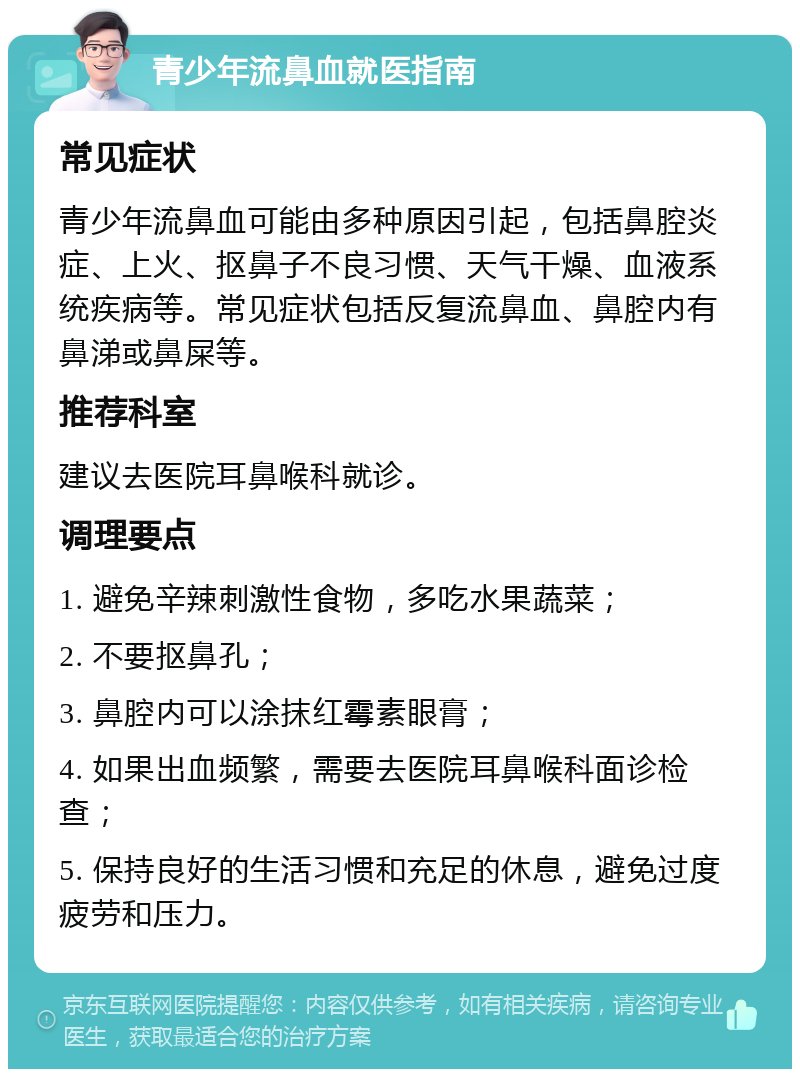 青少年流鼻血就医指南 常见症状 青少年流鼻血可能由多种原因引起，包括鼻腔炎症、上火、抠鼻子不良习惯、天气干燥、血液系统疾病等。常见症状包括反复流鼻血、鼻腔内有鼻涕或鼻屎等。 推荐科室 建议去医院耳鼻喉科就诊。 调理要点 1. 避免辛辣刺激性食物，多吃水果蔬菜； 2. 不要抠鼻孔； 3. 鼻腔内可以涂抹红霉素眼膏； 4. 如果出血频繁，需要去医院耳鼻喉科面诊检查； 5. 保持良好的生活习惯和充足的休息，避免过度疲劳和压力。