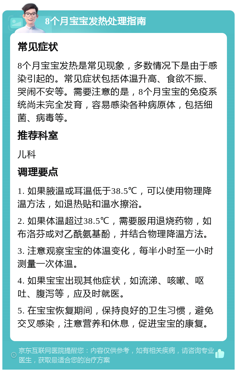 8个月宝宝发热处理指南 常见症状 8个月宝宝发热是常见现象，多数情况下是由于感染引起的。常见症状包括体温升高、食欲不振、哭闹不安等。需要注意的是，8个月宝宝的免疫系统尚未完全发育，容易感染各种病原体，包括细菌、病毒等。 推荐科室 儿科 调理要点 1. 如果腋温或耳温低于38.5℃，可以使用物理降温方法，如退热贴和温水擦浴。 2. 如果体温超过38.5℃，需要服用退烧药物，如布洛芬或对乙酰氨基酚，并结合物理降温方法。 3. 注意观察宝宝的体温变化，每半小时至一小时测量一次体温。 4. 如果宝宝出现其他症状，如流涕、咳嗽、呕吐、腹泻等，应及时就医。 5. 在宝宝恢复期间，保持良好的卫生习惯，避免交叉感染，注意营养和休息，促进宝宝的康复。