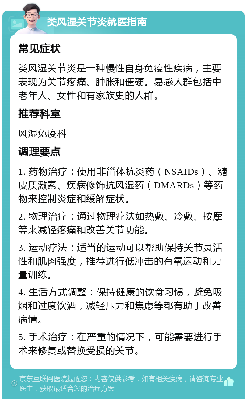 类风湿关节炎就医指南 常见症状 类风湿关节炎是一种慢性自身免疫性疾病，主要表现为关节疼痛、肿胀和僵硬。易感人群包括中老年人、女性和有家族史的人群。 推荐科室 风湿免疫科 调理要点 1. 药物治疗：使用非甾体抗炎药（NSAIDs）、糖皮质激素、疾病修饰抗风湿药（DMARDs）等药物来控制炎症和缓解症状。 2. 物理治疗：通过物理疗法如热敷、冷敷、按摩等来减轻疼痛和改善关节功能。 3. 运动疗法：适当的运动可以帮助保持关节灵活性和肌肉强度，推荐进行低冲击的有氧运动和力量训练。 4. 生活方式调整：保持健康的饮食习惯，避免吸烟和过度饮酒，减轻压力和焦虑等都有助于改善病情。 5. 手术治疗：在严重的情况下，可能需要进行手术来修复或替换受损的关节。