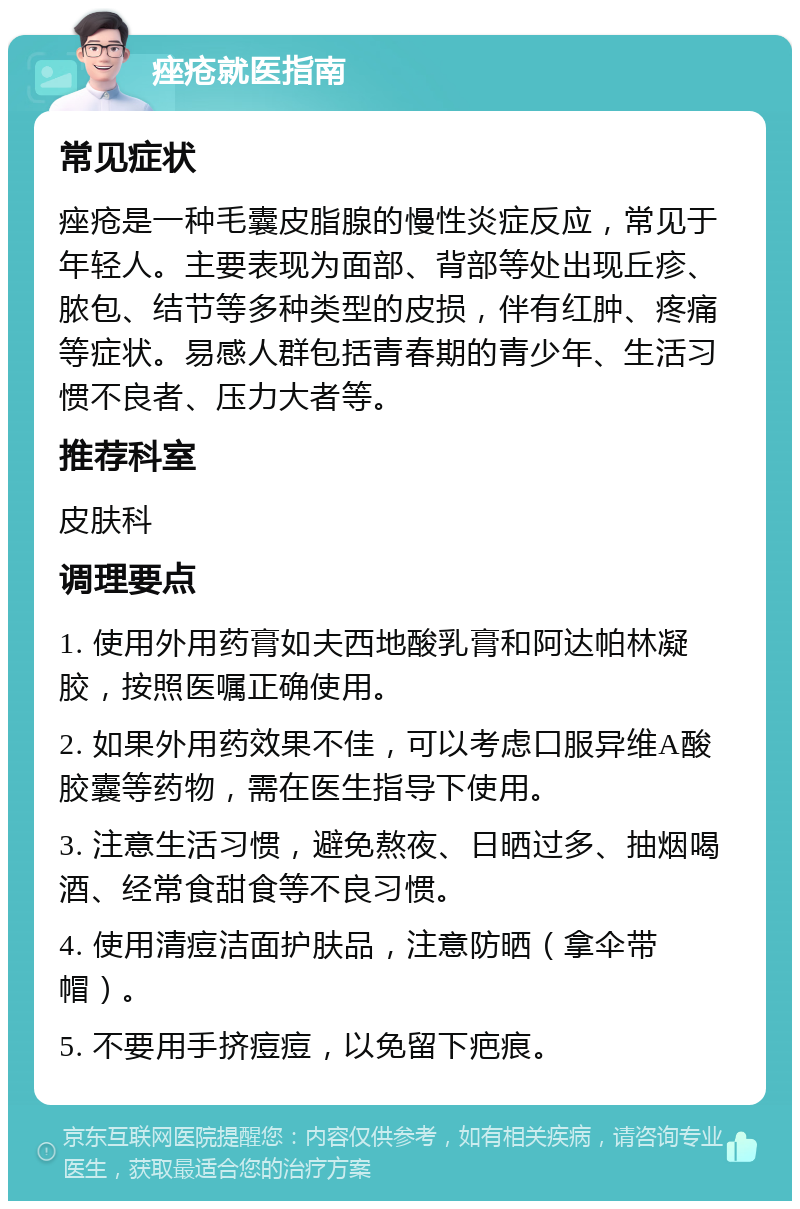 痤疮就医指南 常见症状 痤疮是一种毛囊皮脂腺的慢性炎症反应，常见于年轻人。主要表现为面部、背部等处出现丘疹、脓包、结节等多种类型的皮损，伴有红肿、疼痛等症状。易感人群包括青春期的青少年、生活习惯不良者、压力大者等。 推荐科室 皮肤科 调理要点 1. 使用外用药膏如夫西地酸乳膏和阿达帕林凝胶，按照医嘱正确使用。 2. 如果外用药效果不佳，可以考虑口服异维A酸胶囊等药物，需在医生指导下使用。 3. 注意生活习惯，避免熬夜、日晒过多、抽烟喝酒、经常食甜食等不良习惯。 4. 使用清痘洁面护肤品，注意防晒（拿伞带帽）。 5. 不要用手挤痘痘，以免留下疤痕。