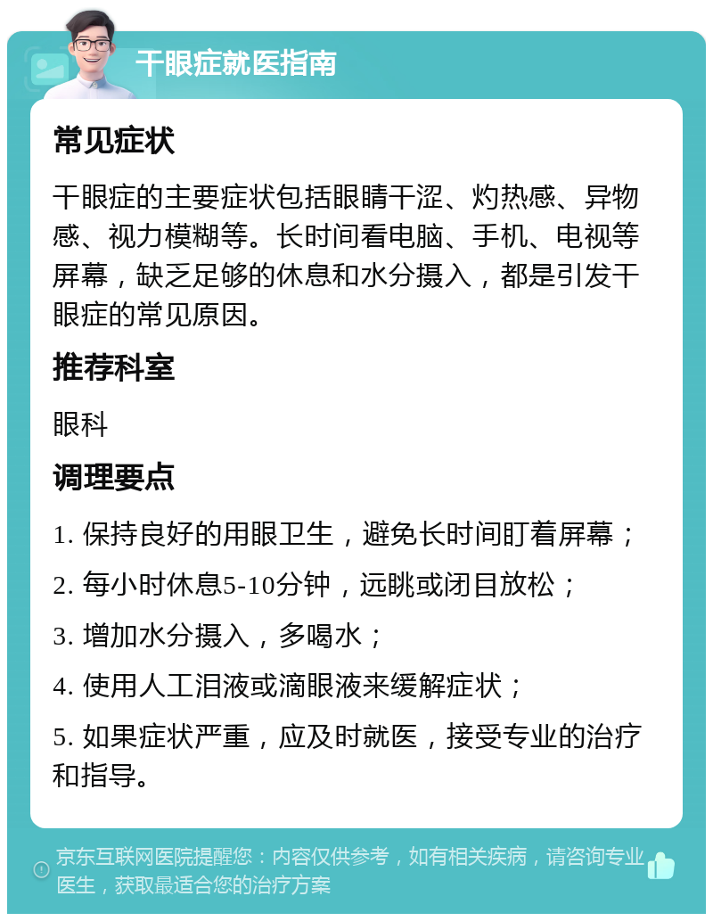 干眼症就医指南 常见症状 干眼症的主要症状包括眼睛干涩、灼热感、异物感、视力模糊等。长时间看电脑、手机、电视等屏幕，缺乏足够的休息和水分摄入，都是引发干眼症的常见原因。 推荐科室 眼科 调理要点 1. 保持良好的用眼卫生，避免长时间盯着屏幕； 2. 每小时休息5-10分钟，远眺或闭目放松； 3. 增加水分摄入，多喝水； 4. 使用人工泪液或滴眼液来缓解症状； 5. 如果症状严重，应及时就医，接受专业的治疗和指导。