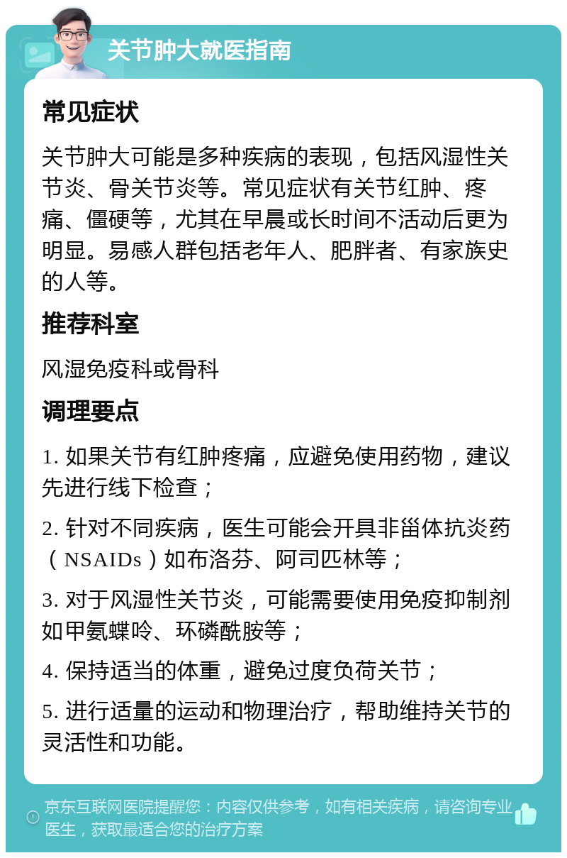 关节肿大就医指南 常见症状 关节肿大可能是多种疾病的表现，包括风湿性关节炎、骨关节炎等。常见症状有关节红肿、疼痛、僵硬等，尤其在早晨或长时间不活动后更为明显。易感人群包括老年人、肥胖者、有家族史的人等。 推荐科室 风湿免疫科或骨科 调理要点 1. 如果关节有红肿疼痛，应避免使用药物，建议先进行线下检查； 2. 针对不同疾病，医生可能会开具非甾体抗炎药（NSAIDs）如布洛芬、阿司匹林等； 3. 对于风湿性关节炎，可能需要使用免疫抑制剂如甲氨蝶呤、环磷酰胺等； 4. 保持适当的体重，避免过度负荷关节； 5. 进行适量的运动和物理治疗，帮助维持关节的灵活性和功能。