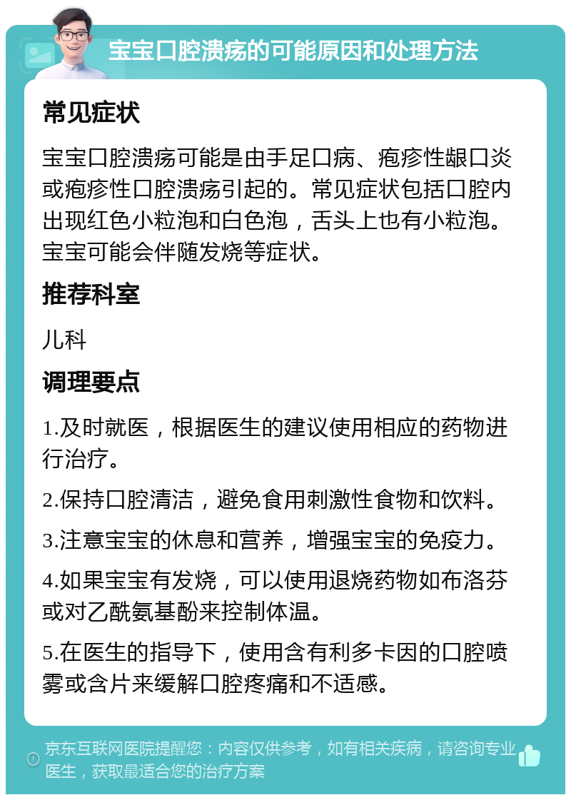 宝宝口腔溃疡的可能原因和处理方法 常见症状 宝宝口腔溃疡可能是由手足口病、疱疹性龈口炎或疱疹性口腔溃疡引起的。常见症状包括口腔内出现红色小粒泡和白色泡，舌头上也有小粒泡。宝宝可能会伴随发烧等症状。 推荐科室 儿科 调理要点 1.及时就医，根据医生的建议使用相应的药物进行治疗。 2.保持口腔清洁，避免食用刺激性食物和饮料。 3.注意宝宝的休息和营养，增强宝宝的免疫力。 4.如果宝宝有发烧，可以使用退烧药物如布洛芬或对乙酰氨基酚来控制体温。 5.在医生的指导下，使用含有利多卡因的口腔喷雾或含片来缓解口腔疼痛和不适感。