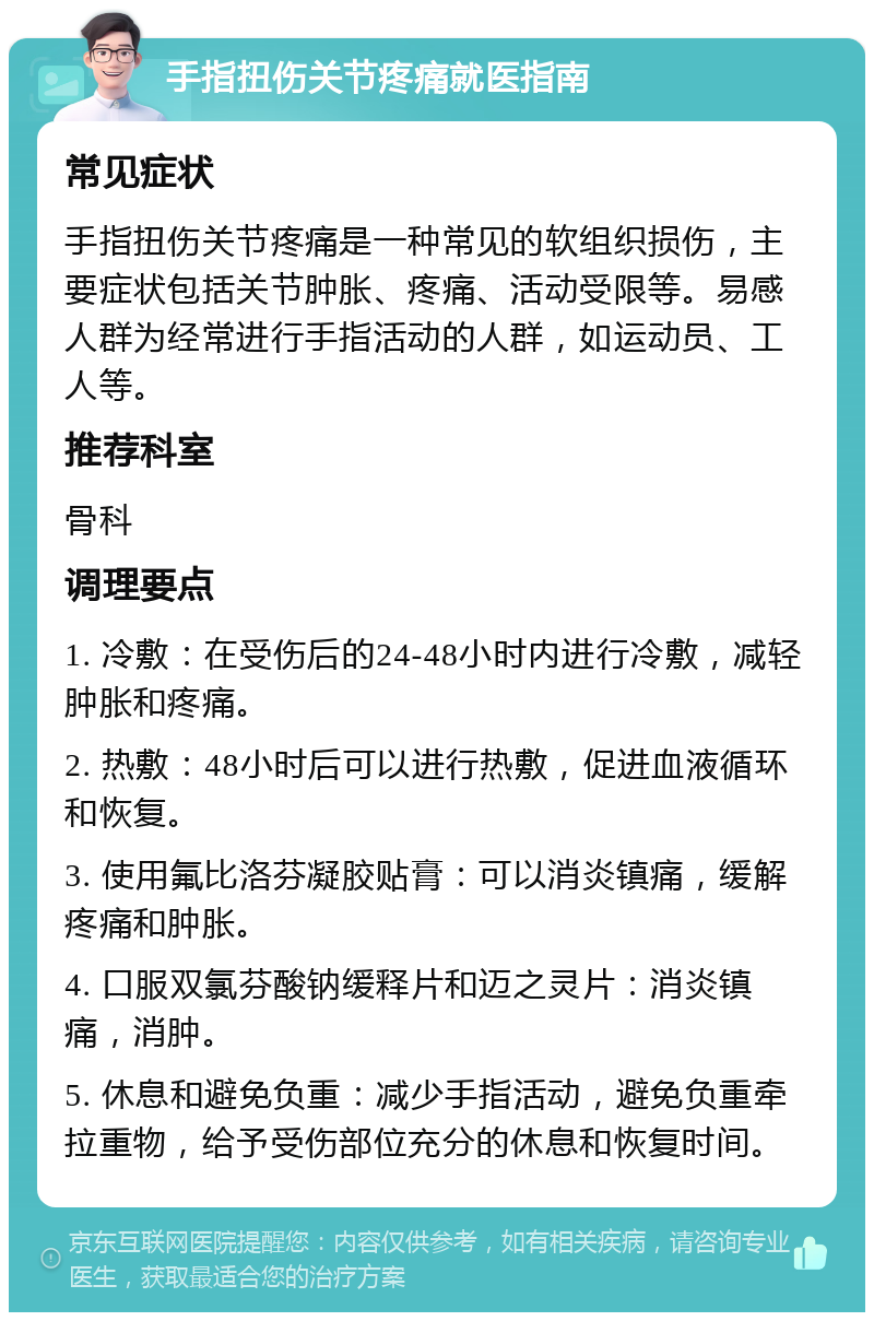 手指扭伤关节疼痛就医指南 常见症状 手指扭伤关节疼痛是一种常见的软组织损伤，主要症状包括关节肿胀、疼痛、活动受限等。易感人群为经常进行手指活动的人群，如运动员、工人等。 推荐科室 骨科 调理要点 1. 冷敷：在受伤后的24-48小时内进行冷敷，减轻肿胀和疼痛。 2. 热敷：48小时后可以进行热敷，促进血液循环和恢复。 3. 使用氟比洛芬凝胶贴膏：可以消炎镇痛，缓解疼痛和肿胀。 4. 口服双氯芬酸钠缓释片和迈之灵片：消炎镇痛，消肿。 5. 休息和避免负重：减少手指活动，避免负重牵拉重物，给予受伤部位充分的休息和恢复时间。