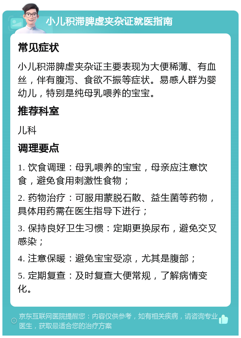 小儿积滞脾虚夹杂证就医指南 常见症状 小儿积滞脾虚夹杂证主要表现为大便稀薄、有血丝，伴有腹泻、食欲不振等症状。易感人群为婴幼儿，特别是纯母乳喂养的宝宝。 推荐科室 儿科 调理要点 1. 饮食调理：母乳喂养的宝宝，母亲应注意饮食，避免食用刺激性食物； 2. 药物治疗：可服用蒙脱石散、益生菌等药物，具体用药需在医生指导下进行； 3. 保持良好卫生习惯：定期更换尿布，避免交叉感染； 4. 注意保暖：避免宝宝受凉，尤其是腹部； 5. 定期复查：及时复查大便常规，了解病情变化。