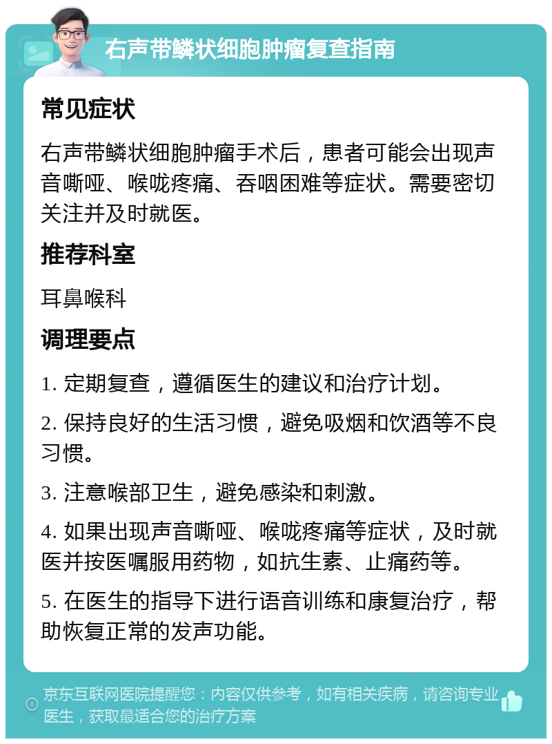 右声带鳞状细胞肿瘤复查指南 常见症状 右声带鳞状细胞肿瘤手术后，患者可能会出现声音嘶哑、喉咙疼痛、吞咽困难等症状。需要密切关注并及时就医。 推荐科室 耳鼻喉科 调理要点 1. 定期复查，遵循医生的建议和治疗计划。 2. 保持良好的生活习惯，避免吸烟和饮酒等不良习惯。 3. 注意喉部卫生，避免感染和刺激。 4. 如果出现声音嘶哑、喉咙疼痛等症状，及时就医并按医嘱服用药物，如抗生素、止痛药等。 5. 在医生的指导下进行语音训练和康复治疗，帮助恢复正常的发声功能。