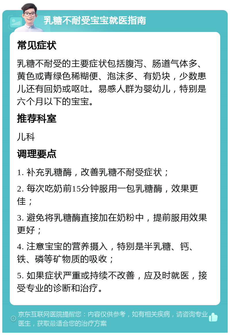 乳糖不耐受宝宝就医指南 常见症状 乳糖不耐受的主要症状包括腹泻、肠道气体多、黄色或青绿色稀糊便、泡沫多、有奶块，少数患儿还有回奶或呕吐。易感人群为婴幼儿，特别是六个月以下的宝宝。 推荐科室 儿科 调理要点 1. 补充乳糖酶，改善乳糖不耐受症状； 2. 每次吃奶前15分钟服用一包乳糖酶，效果更佳； 3. 避免将乳糖酶直接加在奶粉中，提前服用效果更好； 4. 注意宝宝的营养摄入，特别是半乳糖、钙、铁、磷等矿物质的吸收； 5. 如果症状严重或持续不改善，应及时就医，接受专业的诊断和治疗。