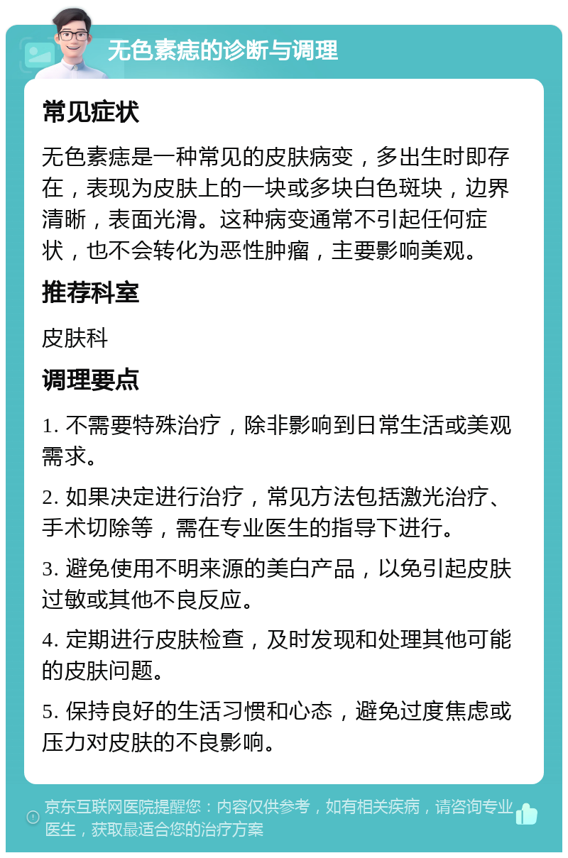 无色素痣的诊断与调理 常见症状 无色素痣是一种常见的皮肤病变，多出生时即存在，表现为皮肤上的一块或多块白色斑块，边界清晰，表面光滑。这种病变通常不引起任何症状，也不会转化为恶性肿瘤，主要影响美观。 推荐科室 皮肤科 调理要点 1. 不需要特殊治疗，除非影响到日常生活或美观需求。 2. 如果决定进行治疗，常见方法包括激光治疗、手术切除等，需在专业医生的指导下进行。 3. 避免使用不明来源的美白产品，以免引起皮肤过敏或其他不良反应。 4. 定期进行皮肤检查，及时发现和处理其他可能的皮肤问题。 5. 保持良好的生活习惯和心态，避免过度焦虑或压力对皮肤的不良影响。