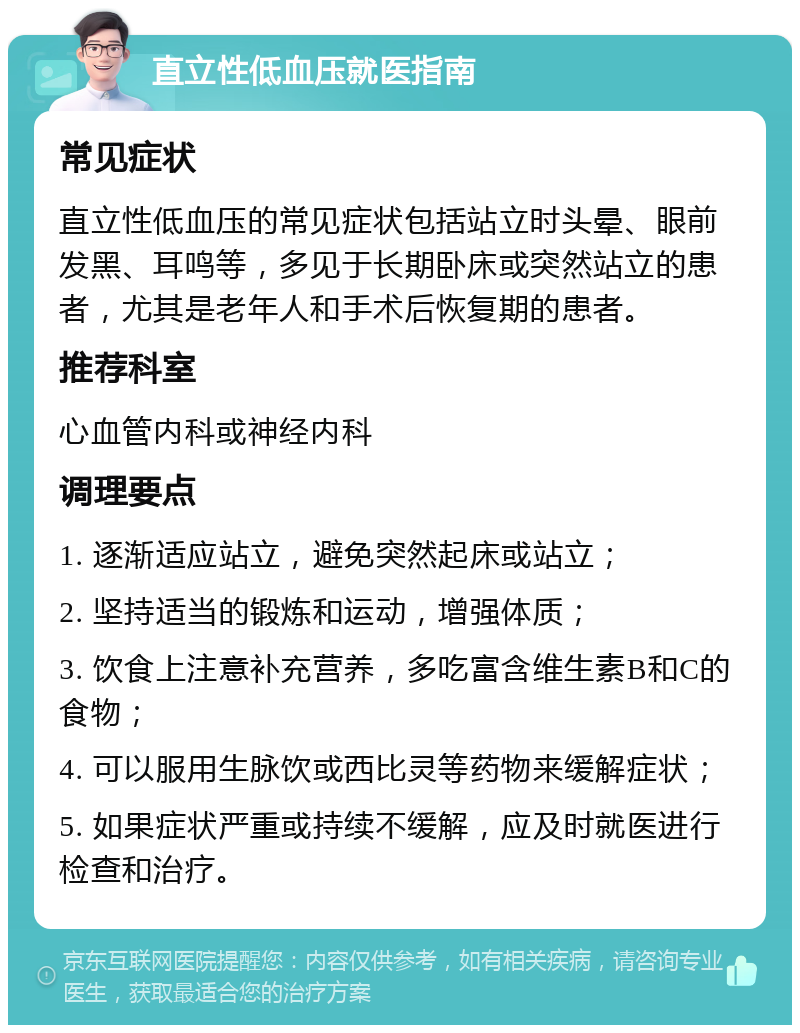 直立性低血压就医指南 常见症状 直立性低血压的常见症状包括站立时头晕、眼前发黑、耳鸣等，多见于长期卧床或突然站立的患者，尤其是老年人和手术后恢复期的患者。 推荐科室 心血管内科或神经内科 调理要点 1. 逐渐适应站立，避免突然起床或站立； 2. 坚持适当的锻炼和运动，增强体质； 3. 饮食上注意补充营养，多吃富含维生素B和C的食物； 4. 可以服用生脉饮或西比灵等药物来缓解症状； 5. 如果症状严重或持续不缓解，应及时就医进行检查和治疗。