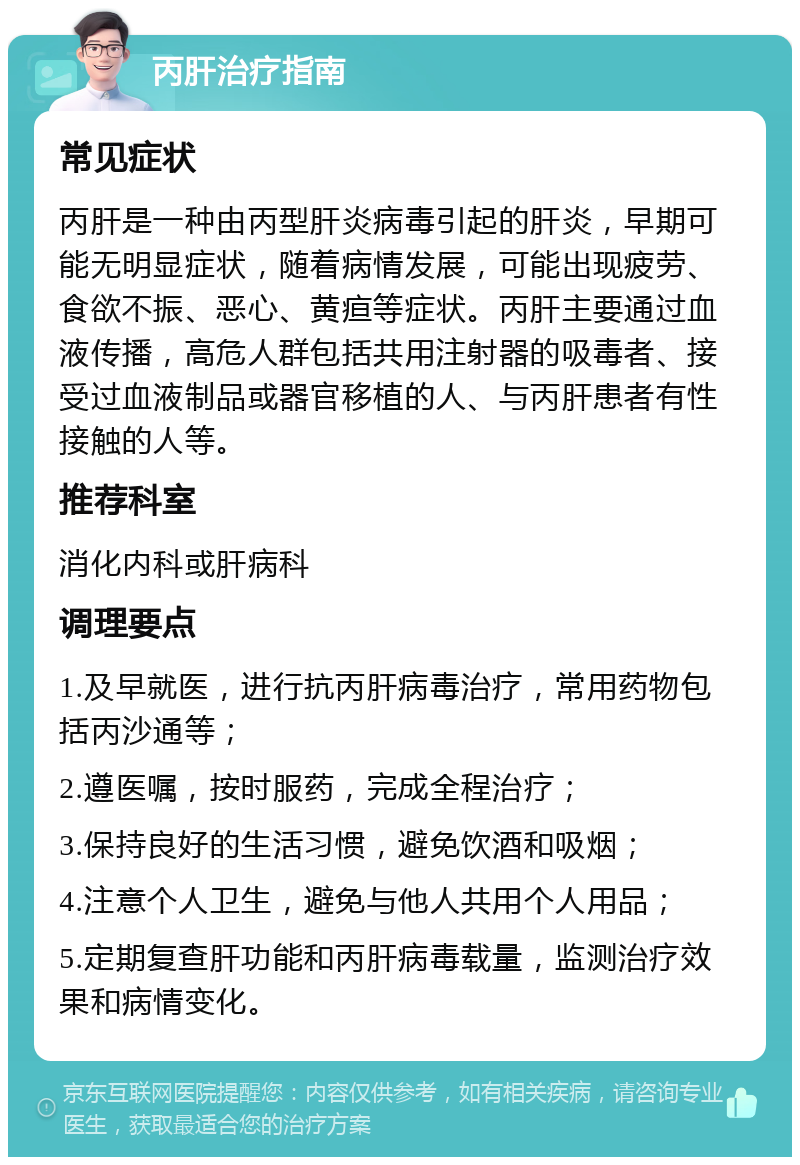 丙肝治疗指南 常见症状 丙肝是一种由丙型肝炎病毒引起的肝炎，早期可能无明显症状，随着病情发展，可能出现疲劳、食欲不振、恶心、黄疸等症状。丙肝主要通过血液传播，高危人群包括共用注射器的吸毒者、接受过血液制品或器官移植的人、与丙肝患者有性接触的人等。 推荐科室 消化内科或肝病科 调理要点 1.及早就医，进行抗丙肝病毒治疗，常用药物包括丙沙通等； 2.遵医嘱，按时服药，完成全程治疗； 3.保持良好的生活习惯，避免饮酒和吸烟； 4.注意个人卫生，避免与他人共用个人用品； 5.定期复查肝功能和丙肝病毒载量，监测治疗效果和病情变化。