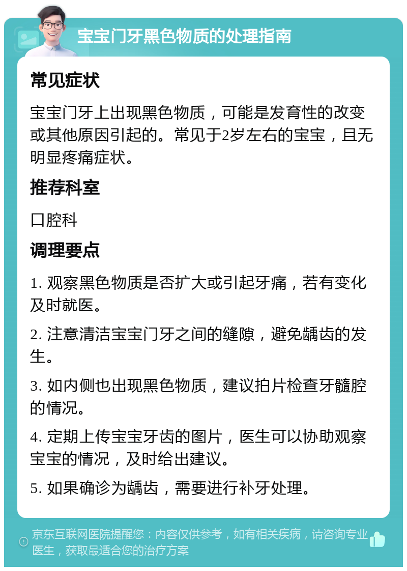 宝宝门牙黑色物质的处理指南 常见症状 宝宝门牙上出现黑色物质，可能是发育性的改变或其他原因引起的。常见于2岁左右的宝宝，且无明显疼痛症状。 推荐科室 口腔科 调理要点 1. 观察黑色物质是否扩大或引起牙痛，若有变化及时就医。 2. 注意清洁宝宝门牙之间的缝隙，避免龋齿的发生。 3. 如内侧也出现黑色物质，建议拍片检查牙髓腔的情况。 4. 定期上传宝宝牙齿的图片，医生可以协助观察宝宝的情况，及时给出建议。 5. 如果确诊为龋齿，需要进行补牙处理。