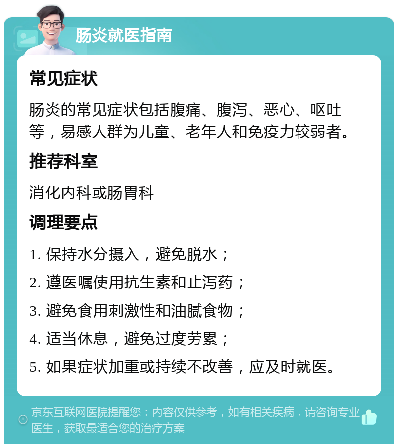 肠炎就医指南 常见症状 肠炎的常见症状包括腹痛、腹泻、恶心、呕吐等，易感人群为儿童、老年人和免疫力较弱者。 推荐科室 消化内科或肠胃科 调理要点 1. 保持水分摄入，避免脱水； 2. 遵医嘱使用抗生素和止泻药； 3. 避免食用刺激性和油腻食物； 4. 适当休息，避免过度劳累； 5. 如果症状加重或持续不改善，应及时就医。