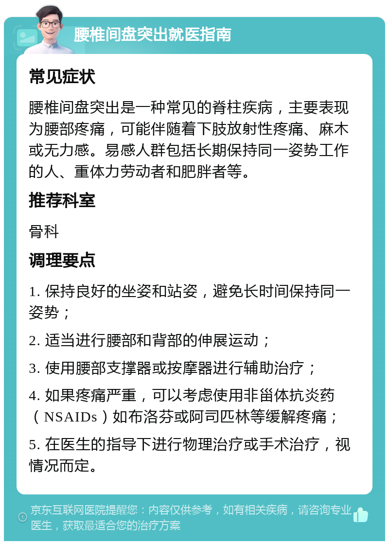 腰椎间盘突出就医指南 常见症状 腰椎间盘突出是一种常见的脊柱疾病，主要表现为腰部疼痛，可能伴随着下肢放射性疼痛、麻木或无力感。易感人群包括长期保持同一姿势工作的人、重体力劳动者和肥胖者等。 推荐科室 骨科 调理要点 1. 保持良好的坐姿和站姿，避免长时间保持同一姿势； 2. 适当进行腰部和背部的伸展运动； 3. 使用腰部支撑器或按摩器进行辅助治疗； 4. 如果疼痛严重，可以考虑使用非甾体抗炎药（NSAIDs）如布洛芬或阿司匹林等缓解疼痛； 5. 在医生的指导下进行物理治疗或手术治疗，视情况而定。