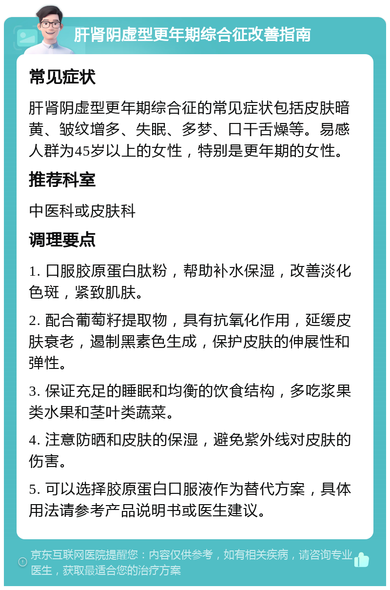 肝肾阴虚型更年期综合征改善指南 常见症状 肝肾阴虚型更年期综合征的常见症状包括皮肤暗黄、皱纹增多、失眠、多梦、口干舌燥等。易感人群为45岁以上的女性，特别是更年期的女性。 推荐科室 中医科或皮肤科 调理要点 1. 口服胶原蛋白肽粉，帮助补水保湿，改善淡化色斑，紧致肌肤。 2. 配合葡萄籽提取物，具有抗氧化作用，延缓皮肤衰老，遏制黑素色生成，保护皮肤的伸展性和弹性。 3. 保证充足的睡眠和均衡的饮食结构，多吃浆果类水果和茎叶类蔬菜。 4. 注意防晒和皮肤的保湿，避免紫外线对皮肤的伤害。 5. 可以选择胶原蛋白口服液作为替代方案，具体用法请参考产品说明书或医生建议。