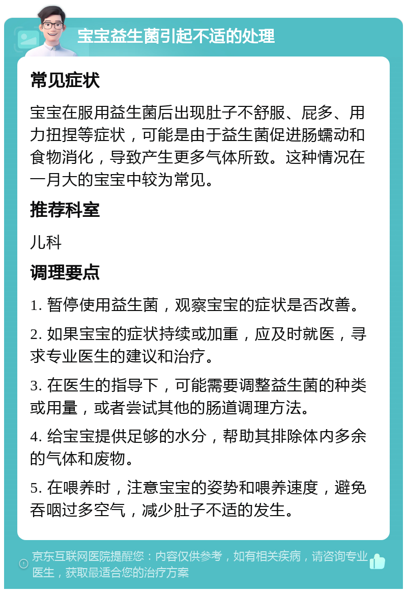 宝宝益生菌引起不适的处理 常见症状 宝宝在服用益生菌后出现肚子不舒服、屁多、用力扭捏等症状，可能是由于益生菌促进肠蠕动和食物消化，导致产生更多气体所致。这种情况在一月大的宝宝中较为常见。 推荐科室 儿科 调理要点 1. 暂停使用益生菌，观察宝宝的症状是否改善。 2. 如果宝宝的症状持续或加重，应及时就医，寻求专业医生的建议和治疗。 3. 在医生的指导下，可能需要调整益生菌的种类或用量，或者尝试其他的肠道调理方法。 4. 给宝宝提供足够的水分，帮助其排除体内多余的气体和废物。 5. 在喂养时，注意宝宝的姿势和喂养速度，避免吞咽过多空气，减少肚子不适的发生。